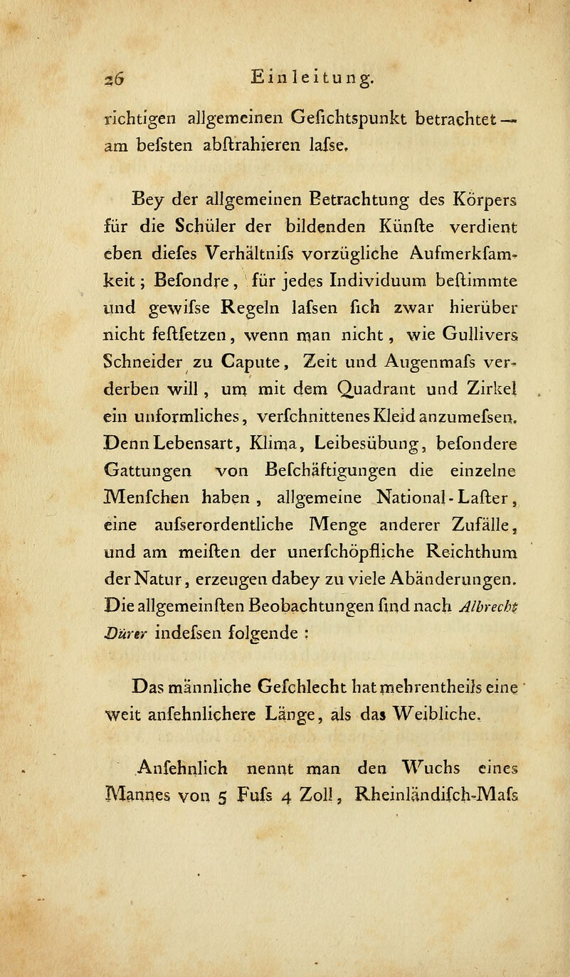 richtigen allgemeinen Gefichtspunkt betrachtet — am befsten abftrahieren lafse, Bey der allgemeinen Betrachtung des Körpers für die Schüler der bildenden Künfte verdient eben diefes Verhältnifs vorzügliche Aufmerkfam^ keit; Befondre , für jedes Individuum bcftimmte und gewifse Regeln lafsen fich zwar hierüber nicht feflfetzen, wenn man nicht, wie Gullivers Schneider zu Capute, Zeit und Augenmafs ver- derben will, ura mit dem Quadrant und Zirkel ein unförmliches, verfchnittenesKleidanzumefsen. Denn Lebensart, Klima, Leibesübung, befondere Gattungen von Befchäftigungen die einzelne IVIenfchen haben, allgemeine National - Lafter , eine aufserordentliche Menge anderer Zufälle, und am meiften der unerfchöpfliche Reichthum der Natur, erzeugen dabey zu viele Abänderungen. Die allgemeinften Beobachtungen fuid nach Albrechi Dürer indefsen folgende : Das männliche Gefchlecht hatmehrentheils eine weit anfehnlicherc Länge, als das Weibliche, Anfehnlich nennt man den Wuchs eines Mannes von 5 Fufs 4 Zoll, Rheinländifch-Mafs