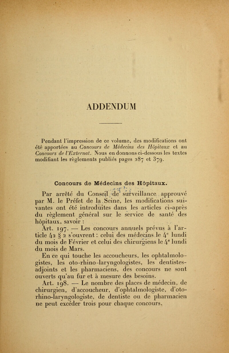 ADDENDUM Pendant l'impression de ce volume, des modifications ont été apportées au Concours de Médecins des Hôpitaux et au Concours de l'Externat. Nous en donnons ci-dessous les textes modifiant les règlements publiés pages 287 et 379. Concours de Médecins des Hôpitaux. Par arrêté du GonséU/de* surveillance approuvé par M. le Préfet de la.Seine, les modifications sui- vantes ont été introduites dans les articles ci-après du règlement général sur le service de santé des hôpitaux, savoir : Art. 197. — Les concours annuels prévus à l'ar- ticle 42 § 2 s'ouvrent : celui des médecins le 4e lundi du mois de Février et celui des chirurgiens le 4e lundi du mois de Mars. En ce qui touche les accoucheurs, les ophtalmolo- gistes, les oto-rhino-laryngologistes, les dentistes- adjoints et les pharmaciens, des concours ne sont ouverts qu'au fur et à mesure des besoins. Art. 198. — Le nombre des places de médecin, de chirurgien, d'accoucheur, d'ophtalmologiste, d'oto- rhino-laryno-oWiste, de dentiste ou de pharmacien J r 1 * 1 ne peut excéder trois pour chaque concours.