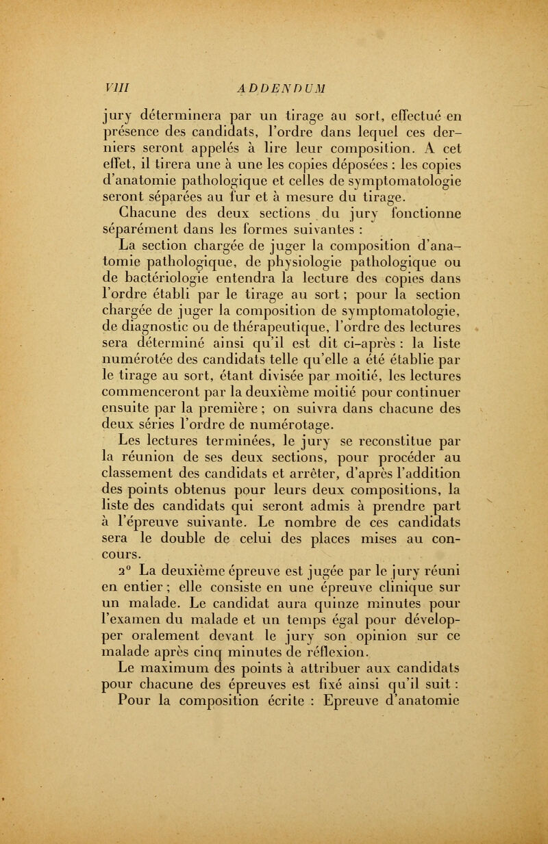 jury déterminera par un tirage au sort, effectué en présence des candidats, l'ordre dans lequel ces der- niers seront appelés à lire leur composition. A cet effet, il tirera une à une les copies déposées : les copies d'anatomie pathologique et celles de symptomatologie seront séparées au fur et à mesure du tirage. Chacune des deux sections du jury fonctionne séparément dans les formes suivantes : La section chargée de juger la composition d'ana- tomie pathologique, de physiologie pathologique ou de bactériologie entendra la lecture des copies dans l'ordre établi par le tirage au sort ; pour la section chargée de juger la composition de symptomatologie, de diagnostic ou de thérapeutique, l'ordre des lectures sera déterminé ainsi qu'il est dit ci-après : la liste numérotée des candidats telle qu'elle a été établie par le tirage au sort, étant divisée par moitié, les lectures commenceront par la deuxième moitié pour continuer ensuite par la première ; on suivra dans chacune des deux séries l'ordre de numérotage. Les lectures terminées, le jury se reconstitue par la réunion de ses deux sections, pour procéder au classement des candidats et arrêter, d'après l'addition des points obtenus pour leurs deux compositions, la liste des candidats qui seront admis à prendre part à l'épreuve suivante. Le nombre de ces candidats sera le double de celui des places mises au con- cours. 2° La deuxième épreuve est jugée par le jury réuni en entier; elle consiste en une épreuve clinique sur un malade. Le candidat aura quinze minutes pour l'examen du malade et un temps égal pour dévelop- per oralement devant le jury son opinion sur ce malade après cinq minutes de réflexion. Le maximum des points à attribuer aux candidats pour chacune des épreuves est fixé ainsi qu'il suit : Pour la composition écrite : Epreuve d'anatomie