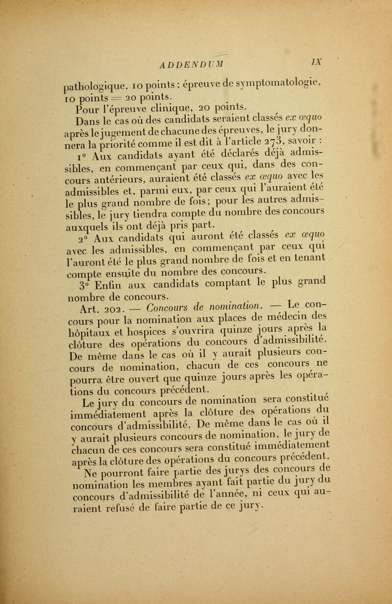 pathologique, 10 points ; épreuve de symptomatologie, 10 points = 20 points. Pour l'épreuve clinique, 20 points. Dans le cas où des candidats seraient classés ex œquo après le jugement de chacune des épreuves, le jury don- nera la priorité comme il est dit à l'article 273, savoir : i° Aux candidats ayant été déclarés déjà admis- sibles, en commençant par ceux qui, dans des con- cours antérieurs, auraient été classés ex œquo avec les admissibles et, parmi eux, par ceux qui l'auraient ete le plus grand nombre de fois; pour les autres admis- sibles, le jury tiendra compte du nombre des concours auxquels ils ont déjà pris part. 2° Aux candidats qui auront été classes ex œquo avec les admissibles, en commençant par ceux qui l'auront été le plus grand nombre de fois et en tenant compte ensuite du nombre des concours. 3° Enfin aux candidats comptant le plus grand nombre de concours. . Art 202. — Concours de nomination. — Le con- cours pour la nomination aux places de médecin des hôpitaux et hospices s'ouvrira quinze jours après la clôture des opérations du concours d admissibilité. De même dans le cas où il y aurait plusieurs con- cours de nomination, chacun de ces concours ne pourra être ouvert que quinze jours après les opéra- tions du concours précédent. . Le jury du concours de nomination sera constitue immédiatement après la clôture des opérations du concours d'admissibilité. De même dans le cas ou il y aurait plusieurs concours de nomination, le jury de chacun de ces concours sera constitué immédiatement après la clôture des opérations du concours précèdent. Ne pourront faire partie des jurys des concours de nomination les membres ayant fait partie du jury du concours d'admissibilité de l'année, m ceux qui au- raient refusé de faire partie de ce jury.