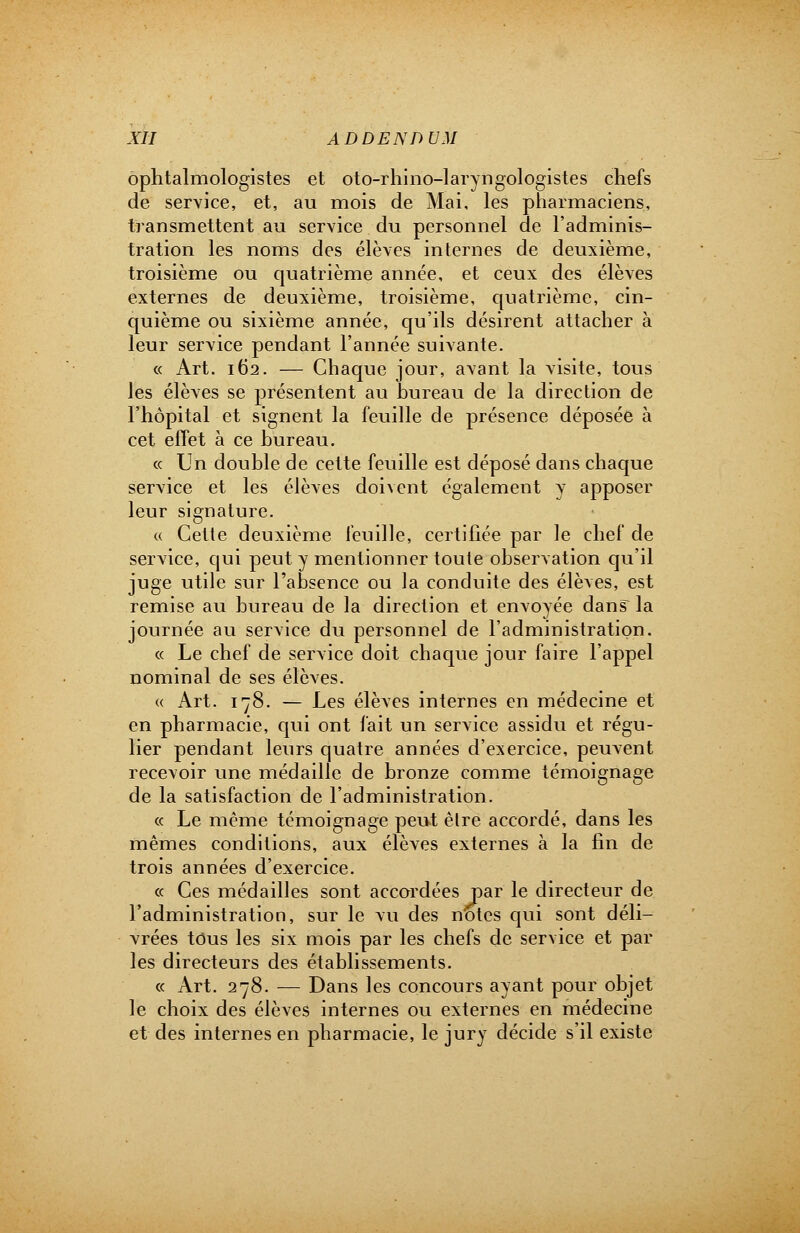 ophtalmologistes et oto-rhino-laryngologistes chefs de service, et, au mois de Mai, les pharmaciens, transmettent au service du personnel de l'adminis- tration les noms des élèves internes de deuxième, troisième ou quatrième année, et ceux des élèves externes de deuxième, troisième, quatrième, cin- quième ou sixième année, qu'ils désirent attacher à leur service pendant l'année suivante. « Art. 162. — Chaque jour, avant la visite, tous les élèves se présentent au hureau de la direction de l'hôpital et signent la feuille de présence déposée à cet effet à ce hureau. « Un double de cette feuille est déposé dans chaque service et les élèves doivent également y apposer leur signature. « Cette deuxième feuille, certifiée par le chef de service, qui peut y mentionner toute observation qu'il juge utile sur l'absence ou la conduite des élèves, est remise au bureau de la direction et envoyée dans la journée au service du personnel de l'administration. « Le chef de service doit chaque jour faire l'appel nominal de ses élèves. « Art. 178. — Les élèves internes en médecine et en pharmacie, qui ont fait un service assidu et régu- lier pendant leurs quatre années d'exercice, peuvent recevoir une médaille de bronze comme témoignage de la satisfaction de l'administration. « Le même témoignage peut être accordé, dans les mêmes conditions, aux élèves externes à la fin de trois années d'exercice. « Ces médailles sont accordées par le directeur de l'administration, sur le vu des notes qui sont déli- vrées tous les six mois par les chefs de service et par les directeurs des établissements. « Art. 278. — Dans les concours ayant pour objet le choix des élèves internes ou externes en médecine et des internes en pharmacie, le jury décide s'il existe