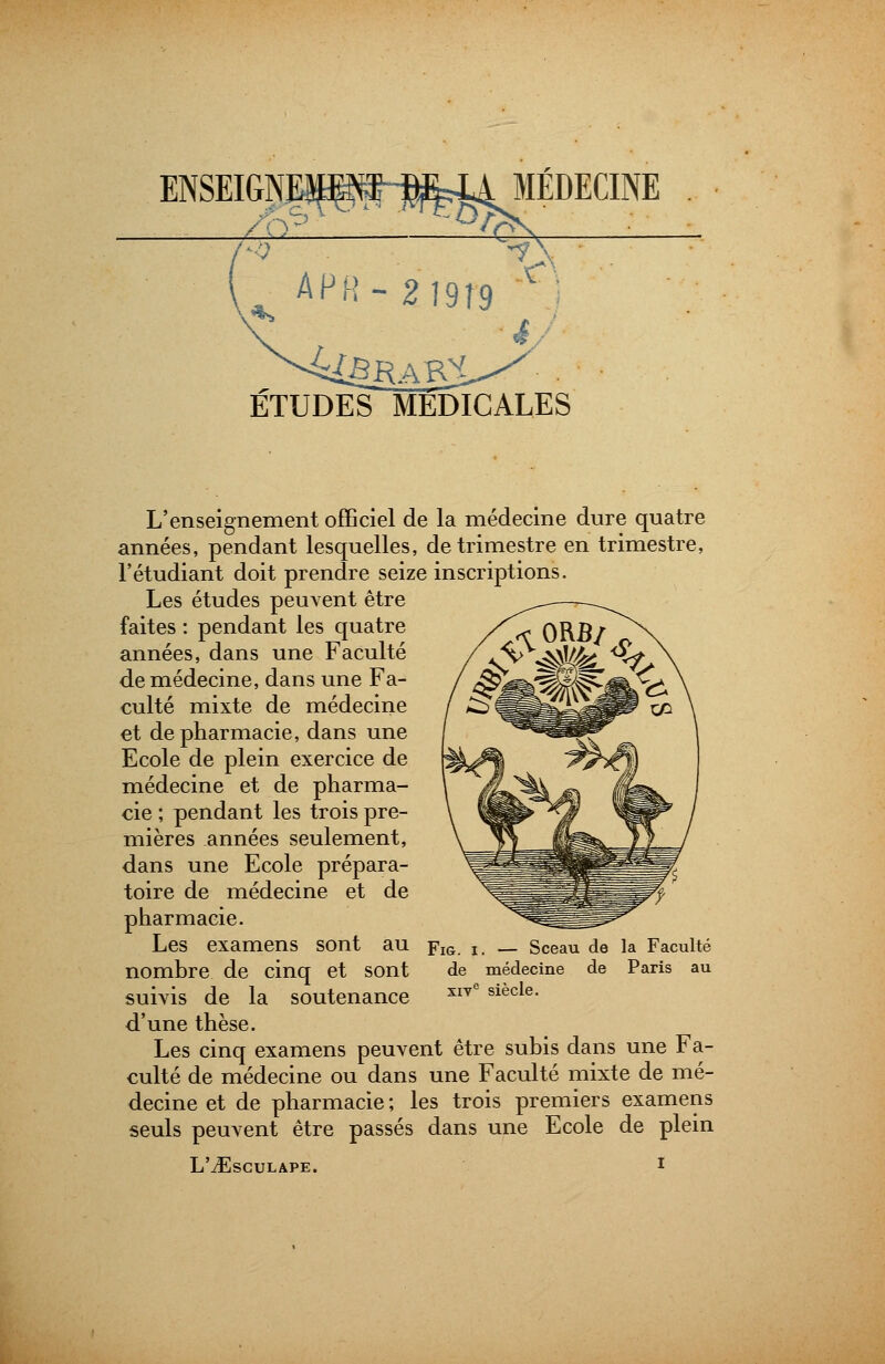 ENSEIGNEÎ^^j^OIÉDECINE ETUDES MEDICALES L'enseignement officiel de la médecine dure quatre années, pendant lesquelles, de trimestre en trimestre, l'étudiant doit prendre seize inscriptions. Les études peuvent être faites : pendant les quatre années, dans une Faculté de médecine, dans une Fa- culté mixte de médecine et de pharmacie, dans une Ecole de plein exercice de médecine et de pharma- cie ; pendant les trois pre- mières années seulement, dans une Ecole prépara- toire de médecine et de pharmacie. Les examens sont au nombre de cinq et sont suivis de la soutenance d'une thèse. Les cinq examens peuvent être subis dans une Fa- culté de médecine ou dans une Faculté mixte de mé- decine et de pharmacie ; les trois premiers examens seuls peuvent être passés dans une Ecole de plein L'vEsCULAPE. ! Fig. i. — Sceau de la Faculté de médecine de Paris au xiv° siècle.