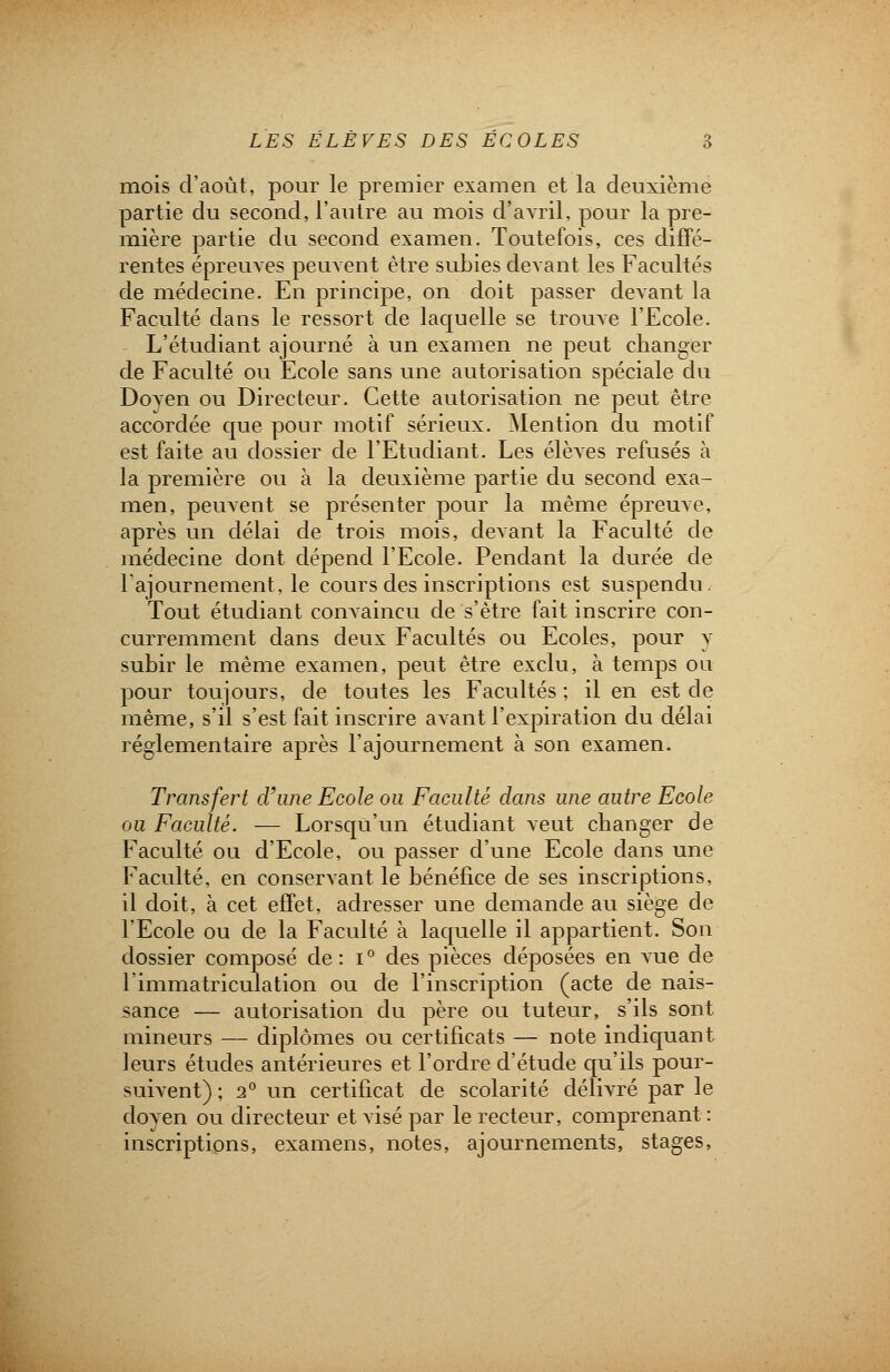 mois d'août, pour le premier examen et la deuxième partie du second, l'autre au mois d'avril, pour la pre- mière partie du second examen. Toutefois, ces diffé- rentes épreuves peuvent être subies devant les Facultés de médecine. En principe, on doit passer devant la Faculté dans le ressort de laquelle se trouve l'Ecole. L'étudiant ajourné à un examen ne peut changer de Faculté ou Ecole sans une autorisation spéciale du Doyen ou Directeur. Cette autorisation ne peut être accordée que pour motif sérieux. Mention du motif est faite au dossier de l'Etudiant. Les élèves refusés à la première ou à la deuxième partie du second exa- men, peuvent se présenter pour la même épreuve, après un délai de trois mois, devant la Faculté de médecine dont dépend l'Ecole. Pendant la durée de l'ajournement, le cours des inscriptions est suspendu. Tout étudiant convaincu de s'être fait inscrire con- curremment dans deux Facultés ou Ecoles, pour y subir le même examen, peut être exclu, à temps ou pour toujours, de toutes les Facultés ; il en est de même, s'il s'est fait inscrire avant l'expiration du délai réglementaire après l'ajournement à son examen. Transfert d'une Ecole ou Faculté dans une autre Ecole ou Faculté. — Lorsqu'un étudiant veut changer de Faculté ou d'Ecole, ou passer d'une Ecole dans une Faculté, en conservant le bénéfice de ses inscriptions, il doit, à cet effet, adresser une demande au siège de l'Ecole ou de la Faculté à laquelle il appartient. Son dossier composé de: i° des pièces déposées en vue de l'immatriculation ou de l'inscription (acte de nais- sance — autorisation du père ou tuteur, s'ils sont mineurs — diplômes ou certificats — note indiquant leurs études antérieures et l'ordre d'étude qu'ils pour- suivent) ; 2° un certificat de scolarité délivré par le doyen ou directeur et visé par le recteur, comprenant : inscriptions, examens, notes, ajournements, stages,