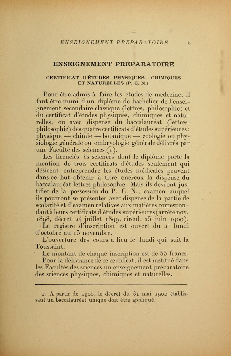 ENSEIGNEMENT PREPARATOIRE CERTIFICAT D'ÉTUDES PHYSIQUES, CHIMIQUES ET NATURELLES (P. C. N.) Pour être admis à faire les études de médecine, il faut être muni d'un diplôme de bachelier de l'ensei- gnement secondaire classique (lettres, philosophie) et du certificat d'études physiques, chimiques et natu- relles, ou avec dispense du baccalauréat (lettres- philosophie) des quatre certificats d'études supérieures : physique — chimie — botanique — zoologie ou phy- siologie générale ou embryologie générale délivrés par une Faculté des sciences (i). Les licenciés es sciences dont le diplôme porte la mention de trois certificats d'études seulement qui désirent entreprendre les études médicales peuvent dans ce but obtenir à titre onéreux la dispense du baccalauréat lettres-philosophie. Mais ils devront jus- tifier de la possession du P. C. N., examen auquel ils pourront se présenter avec dispense de la partie de scolarité et d'examen relatives aux matières correspon- dant à leurs certificats d'études supérieures (arrêté nov. 1898, décret 24 juillet 1899, circul. 25 juin 1900). Le registre d'inscription est ouvert du 2e lundi d'octobre au io novembre. L'ouverture des cours a lieu le lundi qui suit la Toussaint. Le montant de chaque inscription est de 55 francs. Pour la délivrance de ce certificat, il est institué dans les Facultés des sciences un enseignement préparatoire des sciences physiques, chimiques et naturelles. 1. A partir de 1905, le décret du 3i mai 1902 établis- sant un baccalauréat unique doit être appliqué.