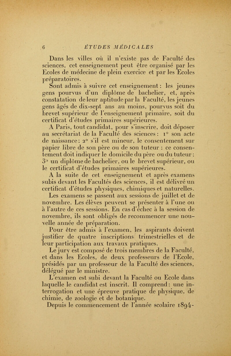 Dans les villes où il n'existe pas de Faculté des sciences, cet enseignement peut être organisé par les Ecoles de médecine de plein exercice et par les Ecoles préparatoires. Sont admis à suivre cet enseignement : les jeunes gens pourvus d'un diplôme de bachelier, et, après constatation de leur aptitude par la Faculté, les jeunes gens âgés de dix-sept ans au moins, pourvus soit du brevet supérieur de l'enseignement primaire, soit du certificat d'études primaires supérieures. A Paris, tout candidat, pour s'inscrire, doit déposer au secrétariat de la Faculté des sciences : i° son acte de naissance : 2° s'il est mineur, le consentement sur papier libre de son père Ou de son tuteur : ce consen- tement doit indiquer le domicile du père ou du tuteur : 3° un diplôme de bachelier, ou le brevet supérieur, ou le certificat d'études primaires supérieures. A la suite de cet enseignement et après examens subis devant les Facultés des sciences, il est délivré un certificat d'études physiques, chimiques et naturelles. Les examens se passent aux sessions de juillet et de novembre. Les élèves peuvent se présenter à l'une ou à l'autre de ces sessions. En cas d'échec à la session de novembre, ils sont obligés de recommencer une nou- velle année de préparation. Pour être admis à l'examen, les aspirants doivent justifier de quatre inscriptions trimestrielles et de leur participation aux travaux pratiques. Le jury est composé de trois membres de la Faculté, et dans les Ecoles, de deux professeurs de l'Ecole, présidés par un professeur de la Faculté des sciences, délégué par le ministre. L'examen est subi devant la Faculté ou Ecole dans laquelle le candidat est inscrit. Il comprend: une in- terrogation et une épreuve pratique de physique, de chimie, de zoologie et de botanique. Depuis le commencement de l'année scolaire 1894-
