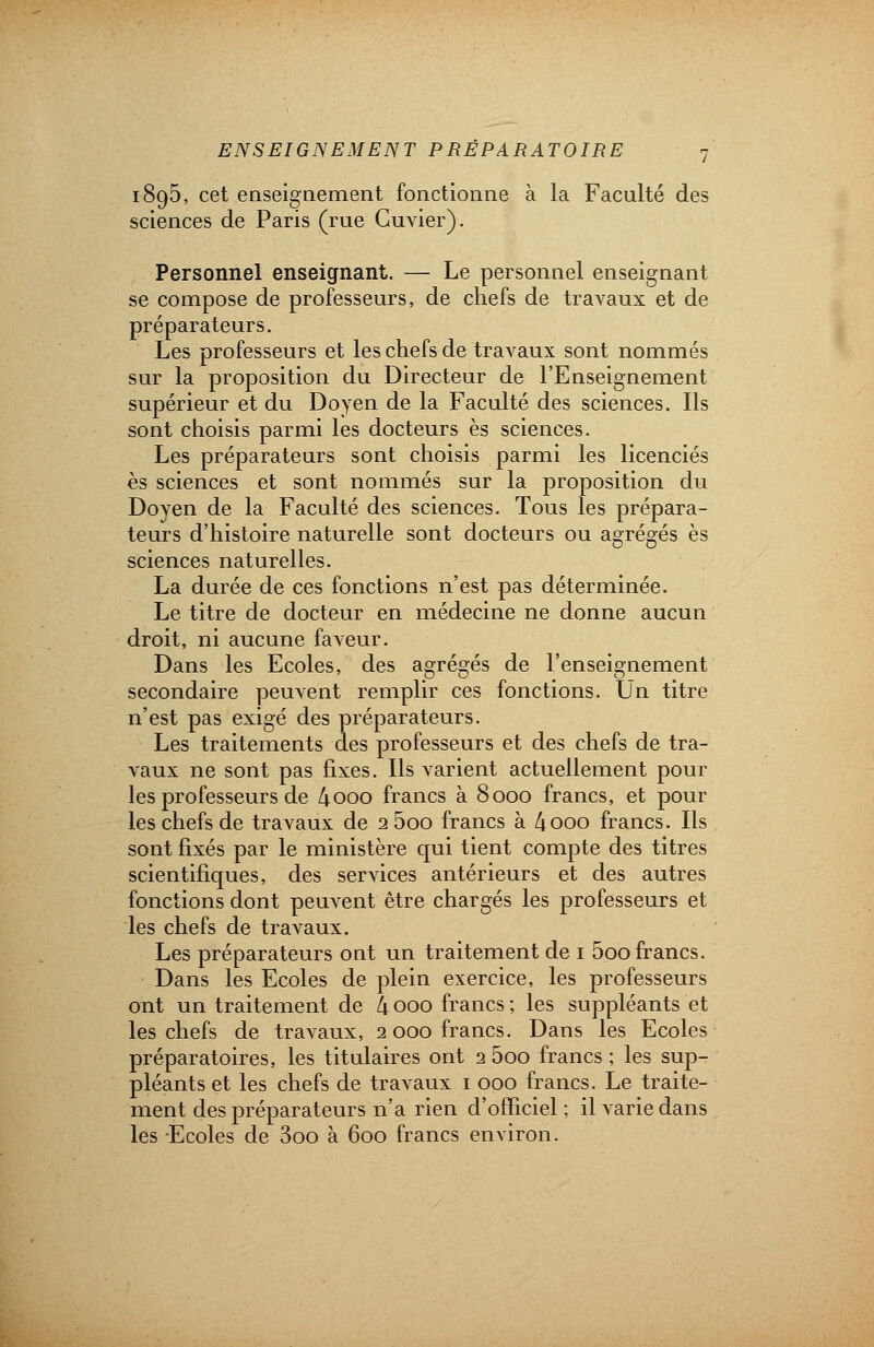 1895, cet enseignement fonctionne à la Faculté des sciences de Paris (rue Guvier). Personnel enseignant. — Le personnel enseignant se compose de professeurs, de chefs de travaux et de préparateurs. Les professeurs et les chefs de travaux sont nommés sur la proposition du Directeur de l'Enseignement supérieur et du Doyen de la Faculté des sciences. Ils sont choisis parmi les docteurs es sciences. Les préparateurs sont choisis parmi les licenciés es sciences et sont nommés sur la proposition du Doyen de la Faculté des sciences. Tous les prépara- teurs d'histoire naturelle sont docteurs ou agrégés es sciences naturelles. La durée de ces fonctions n'est pas déterminée. Le titre de docteur en médecine ne donne aucun droit, ni aucune faveur. Dans les Ecoles, des agrégés de l'enseignement secondaire peuvent remplir ces fonctions. Un titre n'est pas exigé des préparateurs. Les traitements des professeurs et des chefs de tra- vaux ne sont pas fixes. Ils varient actuellement pour les professeurs de 4ooo francs à 8000 francs, et pour les chefs de travaux de 2 5oo francs à 4000 francs. Ils sont fixés par le ministère qui tient compte des titres scientifiques, des services antérieurs et des autres fonctions dont peuvent être chargés les professeurs et les chefs de travaux. Les préparateurs ont un traitement de 1 5oo francs. Dans les Ecoles de plein exercice, les professeurs ont un traitement de 4 000 francs ; les suppléants et les chefs de travaux, 2 000 francs. Dans les Ecoles préparatoires, les titulaires ont 2 5oo francs ; les sup- pléants et les chefs de travaux 1 000 francs. Le traite- ment des préparateurs n'a rien d'officiel ; il varie dans les Ecoles de 3oo à 600 francs environ.