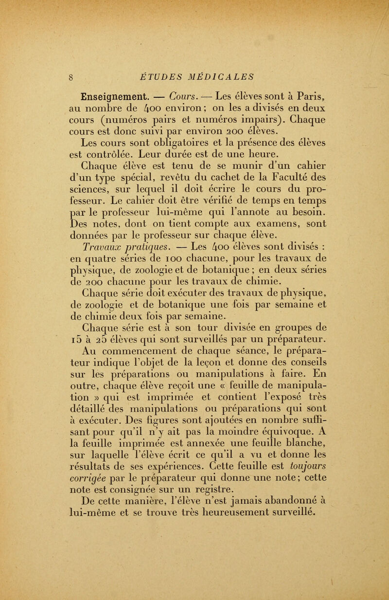 Enseignement. — Cours. — Les élèves sont à Paris, au nombre de 4oo environ ; on les a divisés en deux cours (numéros pairs et numéros impairs). Chaque cours est donc suivi par environ 200 élèves. Les cours sont obligatoires et la présence des élèves est contrôlée. Leur durée est de une heure. Chaque élève est tenu de se munir d'un cahier d'un type spécial, revêtu du cachet de la Faculté des sciences, sur lequel il doit écrire le cours du pro- fesseur. Le cahier doit être vérifié de temps en temps par le professeur lui-même qui l'annote au besoin. Des notes, dont on tient compte aux examens, sont données par le professeur sur chaque élève. Travaux pratiques. — Les 4oo élèves sont divisés : en quatre séries de 100 chacune, pour les travaux de physique, de zoologie et de botanique ; en deux séries de 200 chacune pour les travaux de chimie. Chaque série doit exécuter des travaux de physique, de zoologie et de botanique une fois par semaine et de chimie deux fois par semaine. Chaque série est à son tour divisée en groupes de i5 à 25 élèves qui sont surveillés par un préparateur. Au commencement de chaque séance, le prépara- teur indique l'objet de la leçon et donne des conseils sur les préparations ou manipulations à faire. En outre, chaque élève reçoit une « feuille de manipula- tion » qui est imprimée et contient l'exposé très détaillé des manipulations ou préparations qui sont à exécuter. Des figures sont ajoutées en nombre suffi- sant pour qu'il n'y ait pas la moindre équivoque. A la feuille imprimée est annexée une feuille blanche, sur laquelle l'élève écrit ce qu'il a vu et donne les résultats de ses expériences. Cette feuille est toujours corrigée par le préparateur qui donne une note ; cette note est consignée sur un registre. De cette manière, l'élève n'est jamais abandonné à lui-même et se trouve très heureusement surveillé.