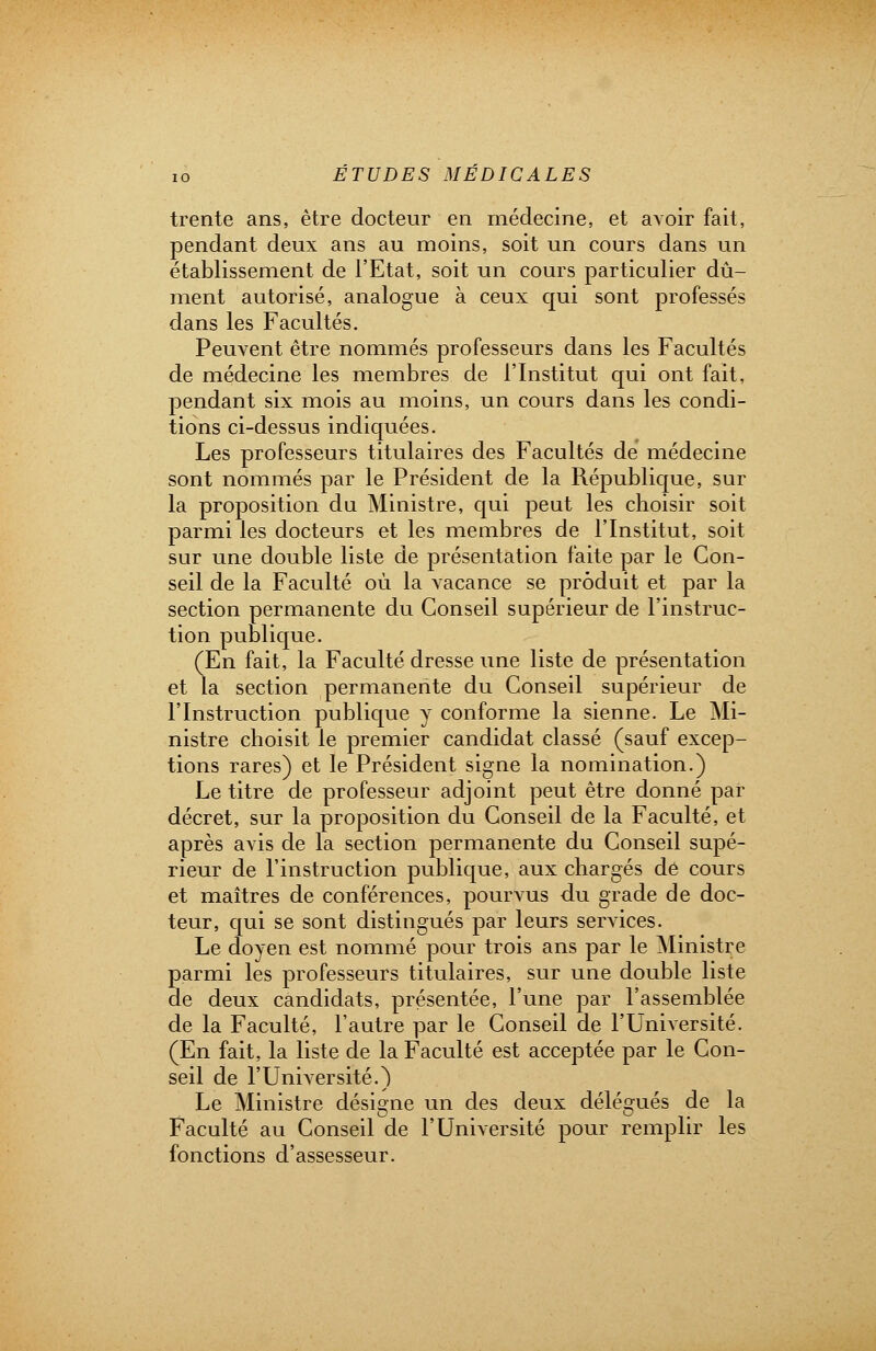 trente ans, être docteur en médecine, et avoir fait, pendant deux ans au moins, soit un cours dans un établissement de l'Etat, soit un cours particulier dû- ment autorisé, analogue à ceux qui sont professés dans les Facultés. Peuvent être nommés professeurs dans les Facultés de médecine les membres de l'Institut qui ont fait, pendant six mois au moins, un cours dans les condi- tions ci-dessus indiquées. Les professeurs titulaires des Facultés de médecine sont nommés par le Président de la République, sur la proposition du Ministre, qui peut les choisir soit parmi les docteurs et les membres de l'Institut, soit sur une double liste de présentation faite par le Con- seil de la Faculté où la vacance se produit et par la section permanente du Conseil supérieur de l'instruc- tion publique. (En fait, la Faculté dresse une liste de présentation et la section permanente du Conseil supérieur de l'Instruction publique y conforme la sienne. Le Mi- nistre choisit le premier candidat classé (sauf excep- tions rares) et le Président signe la nomination.) Le titre de professeur adjoint peut être donné par décret, sur la proposition du Conseil de la Faculté, et après avis de la section permanente du Conseil supé- rieur de l'instruction publique, aux chargés de cours et maîtres de conférences, pourvus du grade de doc- teur, qui se sont distingués par leurs services. Le doyen est nommé pour trois ans par le Ministre parmi les professeurs titulaires, sur une double liste de deux candidats, présentée, l'une par l'assemblée de la Faculté, l'autre par le Conseil de l'Université. (En fait, la liste de la Faculté est acceptée par le Con- seil de l'Université.) Le Ministre désigne un des deux délégués de la Faculté au Conseil de l'Université pour remplir les fonctions d'assesseur.