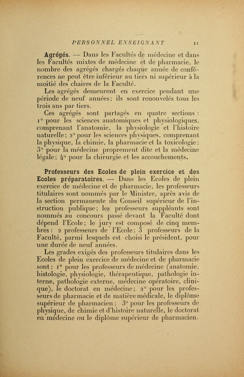 Agrégés. — Dans les Facultés de médecine et dans les Facultés mixtes de médecine et de pharmacie, le nombre des agrégés chargés chaque année de confé- rences ne peut être inférieur au tiers ni supérieur à la moitié des chaires de la Faculté. Les agrégés demeurent en exercice pendant une période de neuf années ; ils sont renouvelés tous les trois ans par tiers. Ces agrégés sont partagés en quatre sections : i° pour les sciences anatomiques et physiologiques, comprenant l'anatomie, la physiologie et l'histoire naturelle; 2° pour les sciences physiques, comprenant la physique, la chimie, la pharmacie et la toxicologie: 3° pour la médecine proprement dite et la médecine légale ; 4° pour la chirurgie et les accouchements. Professeurs des Ecoles de plein exercice et des Ecoles préparatoires. — Dans les Ecoles de plein exercice de médecine et de pharmacie, les professeurs titulaires sont nommés par le Ministre, après avis de la section permanente du Conseil supérieur de l'in- struction publique; les professeurs suppléants sont nommés au concours passé devant la Faculté dont dépend l'Ecole; le jury est composé de cinq mem- bres : i professeurs de l'Ecole ; 3 professeurs de la Faculté, parmi lesquels est choisi le président, pour une durée de neuf années. Les grades exigés des professeurs titulaires dans les Ecoles de plein exercice de médecine et de pharmacie sont: i° pour les professeurs de médecine (anatomie, histologie, physiologie, thérapeutique, pathologie in- terne, pathologie externe, médecine opératoire, clini- que), le doctorat en médecine; 2° pour les profes- seurs de pharmacie et de matière médicale, le diplôme supérieur de pharmacien ; 3° pour les professeurs de physique, de chimie et d'histoire naturelle, le doctorat en médecine ou le diplôme supérieur de pharmacien.