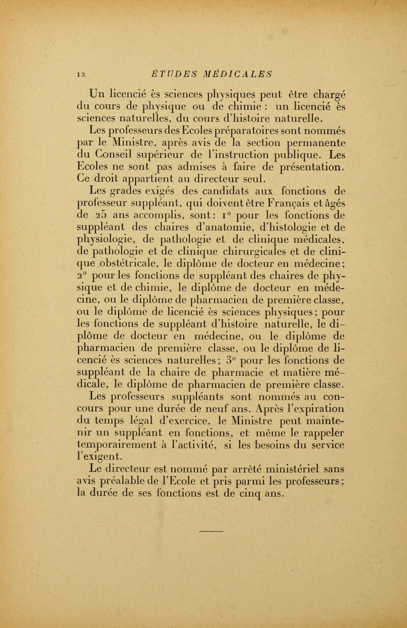 Un licencié es sciences physiques peut être chargé du cours de physique ou de chimie : un licencié es sciences naturelles, du cours d'histoire naturelle. Les professeurs des Ecoles préparatoires sont nommés par le Ministre, après avis de la section permanente du Conseil supérieur de l'instruction publique. Les Ecoles ne sont pas admises à faire de présentation. Ce droit appartient au directeur seul. Les grades exigés des candidats aux fonctions de professeur suppléant, qui doivent être Français étages de 25 ans accomplis, sont: i° pour les fonctions de suppléant des chaires d'anatomie, d'histologie et de physiologie, de pathologie et de clinique médicales, de pathologie et de clinique chirurgicales et de clini- que obstétricale, le diplôme de docteur en médecine; 2° pour les fonctions de suppléant des chaires de phy- sique et de chimie, le diplôme de docteur en méde- cine, ou le diplôme de pharmacien de première classe, ou le diplôme de licencié es sciences physiques ; pour les fonctions de suppléant d'histoire naturelle, le di- plôme de docteur en médecine, ou le diplôme de pharmacien de première classe, ou le diplôme de li- cencié es sciences naturelles ; 3° pour les fonctions de suppléant de la chaire de pharmacie et matière mé- dicale, le diplôme de pharmacien de première classe. Les professeurs suppléants sont nommés au con- cours pour une durée de neuf ans. Après l'expiration du temps légal d'exercice, le Ministre peut mainte- nir un suppléant en fonctions, et même le rappeler temporairement à l'activité, si les besoins du service l'exigent. Le directeur est nommé par arrêté ministériel sans avis préalable de l'Ecole et pris parmi les professeurs ; la durée de ses fonctions est de cinq ans.