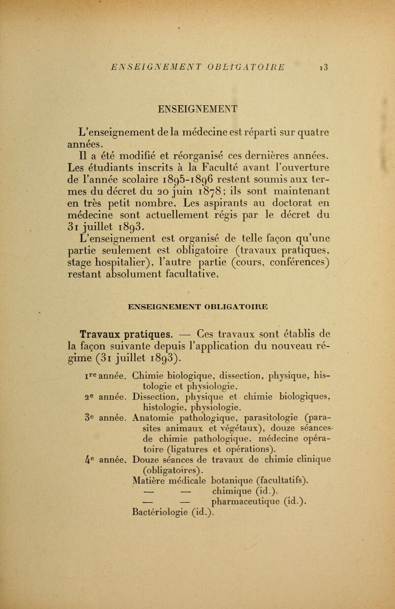 ENSEIGNEMENT L'enseignement de la médecine est réparti sur quatre années. Il a été modifié et réorganisé ces dernières années. Les étudiants inscrits à la Faculté avant l'ouverture de l'année scolaire 1895-1896 restent soumis aux ter- mes du décret du 20 juin 1878; ils sont maintenant en très petit nombre. Les aspirants au doctorat en médecine sont actuellement régis par le décret du 3i juillet 1893. L'enseignement est organisé de telle façon qu'une partie seulement est obligatoire (travaux pratiques, stage hospitalier), l'autre partie (cours, conférences) restant absolument facultative. ENSEIGNEMENT OBLIGATOIRE Travaux pratiques. — Ces travaux sont établis de la façon suivante depuis l'application du nouveau ré- gime (3i juillet 1893). ire année. Chimie biologique, dissection, physique, his- tologie et physiologie. 2e année. Dissection, physique et chimie biologiques, histologie, physiologie. 3e année. Anatomie pathologique, parasitologie (para- sites animaux et végétaux), douze séances de chimie pathologique, médecine opéra- toire (ligatures et opérations). 4e année. Douze séances de travaux de chimie clinique (obligatoires). Matière médicale botanique (facultatifs). — — chimique (id.). — — pharmaceutique (id.). Bactériologie (id.).