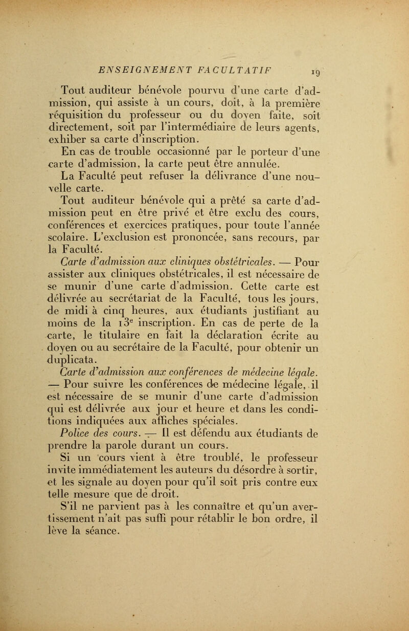 Tout auditeur bénévole pourvu d'une carte d'ad- mission, qui assiste à un cours, doit, à la première réquisition du professeur ou du doyen faite, soit directement, soit par l'intermédiaire de leurs agents, exhiber sa carte d'inscription. En cas de trouble occasionné par le porteur d'une carte d'admission, la carte peut être annulée. La Faculté peut refuser la délivrance d'une nou- velle carte. Tout auditeur bénévole qui a prêté sa carte d'ad- mission peut en être privé et être exclu des cours, conférences et exercices pratiques, pour toute l'année scolaire. L'exclusion est prononcée, sans recours, par la Faculté. Carte d'admission aux cliniques obstétricales. — Pour assister aux cliniques obstétricales, il est nécessaire de se munir d'une carte d'admission. Cette carte est délivrée au secrétariat de la Faculté, tous les jours, de midi à cinq heures, aux étudiants justifiant au moins de la i3e inscription. En cas de perte de la carte, le titulaire en fait la déclaration écrite au doyen ou au secrétaire de la Faculté, pour obtenir un duplicata. Carte d'admission aux conférences de médecine légale. ■— Pour suivre les conférences de médecine légale, il est nécessaire de se munir d'une carte d'admission qui est délivrée aux jour et heure et dans les condi- tions indiquées aux affiches spéciales. Police des cours. — Il est défendu aux étudiants de prendre la parole durant un cours. Si un cours vient à être troublé, le professeur invite immédiatement les auteurs du désordre à sortir, et les signale au doyen pour qu'il soit pris contre eux telle mesure que de droit. S'il ne parvient pas à les connaître et qu'un aver- tissement n'ait pas suffi pour rétablir le bon ordre, il lève la séance.