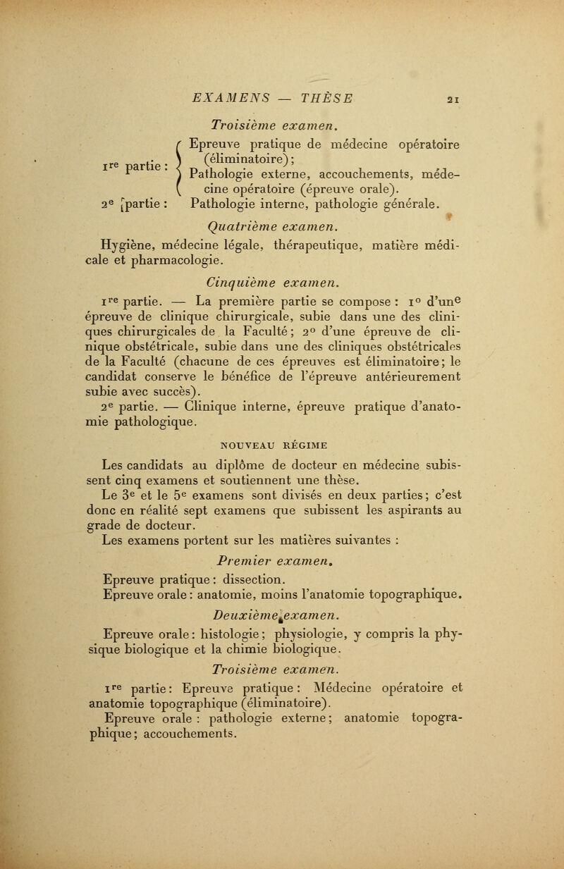 Troisième examen, r Epreuve pratique de médecine opératoire ire partie-) (éliminatoire);  ' ) Pathologie externe, accouchements, méde- ( cine opératoire (épreuve orale). 2e [partie : Pathologie interne, pathologie générale. 9 Quatrième examen. Hygiène, médecine légale, thérapeutique, matière médi- cale et pharmacologie. Cinquième examen. ire partie. — La première partie se compose : i° d'une épreuve de clinique chirurgicale, subie dans une des clini- ques chirurgicales de la Faculté; 20 d'une épreuve de cli- nique obstétricale, subie dans une des cliniques obstétricales de la Faculté (chacune de ces épreuves est éliminatoire; le candidat conserve le bénéfice de l'épreuve antérieurement subie avec succès). 2e partie. — Clinique interne, épreuve pratique d'anato- mie pathologique. NOUVEAU RÉGIME Les candidats au diplôme de docteur en médecine subis- sent cinq examens et soutiennent une thèse. Le 3e et le 5e examens sont divisés en deux parties; c'est donc en réalité sept examens que subissent les aspirants au grade de docteur. Les examens portent sur les matières suivantes : Premier examen. Epreuve pratique: dissection. Epreuve orale: anatomie, moins l'anatomie topographique. Deuxièmekexamen. Epreuve orale: histologie; physiologie, y compris la phy- sique biologique et la chimie biologique. Troisième examen. ire partie: Epreuve pratique: Médecine opératoire et anatomie topographique (éliminatoire). Epreuve orale : pathologie externe ; anatomie topogra- phique; accouchements.