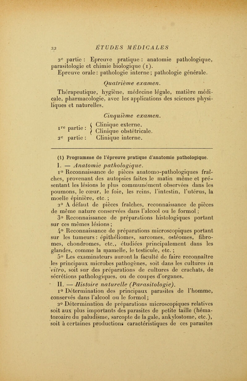 2e partie : Epreuve pratique : anatomie pathologique, parasitologie et chimie biologique (i). Epreuve orale: pathologie interne; pathologie générale. Quatrième examen. Thérapeutique, hygiène, médecine légale, matière médi- cale, pharmacologie, avec les applications des sciences physi- liques et naturelles. Cinquième examen. re . _ C Clinique externe.  ' ( Clinique obstétricale. 2e partie : Clinique interne. (1) Programme de l'épreuve pratique d'anatomie pathologique. I. — Anatomie pathologique. i° Reconnaissance de pièces anatomo-pathologiques fraî- ches, provenant des autopsies faites le matin même et pré- sentant les lésions le plus communément observées dans les poumons, le cœur, le foie, les reins, l'intestin, l'utérus, la moelle épinière, etc. ; 2° A défaut de pièces fraîches, reconnaissance de pièces de même nature conservées dans l'alcool ou le formol ; 3° Reconnaissance de préparations histologiques portant sur ces mêmes lésions ; 4° Reconnaissance de préparations microscopiques portant sur les tumeurs : épithéliomes, sarcomes, ostéomes, fibro- mes, chondromes, etc., étudiées principalement dans les glandes, comme la mamelle, le testicule, etc. ; 5° Les examinateurs auront la faculté de faire reconnaître les principaux microbes pathogènes, soit dans les cultures in vitro, soit sur des préparations de cultures de crachats, de sécrétions pathologiques, ou de coupes d'organes. II. — Histoire naturelle (Parasitologie). i° Détermination des principaux parasites de l'homme, conservés dans l'alcool ou le formol ; 2° Détermination de préparations microscopiques relatives soit aux plus importants des parasites de petite taille (héma- tozoaire du paludisme, sarcopte de la gale, ankylostome, etc.), soit à certaines productions caractéristiques de ces parasites