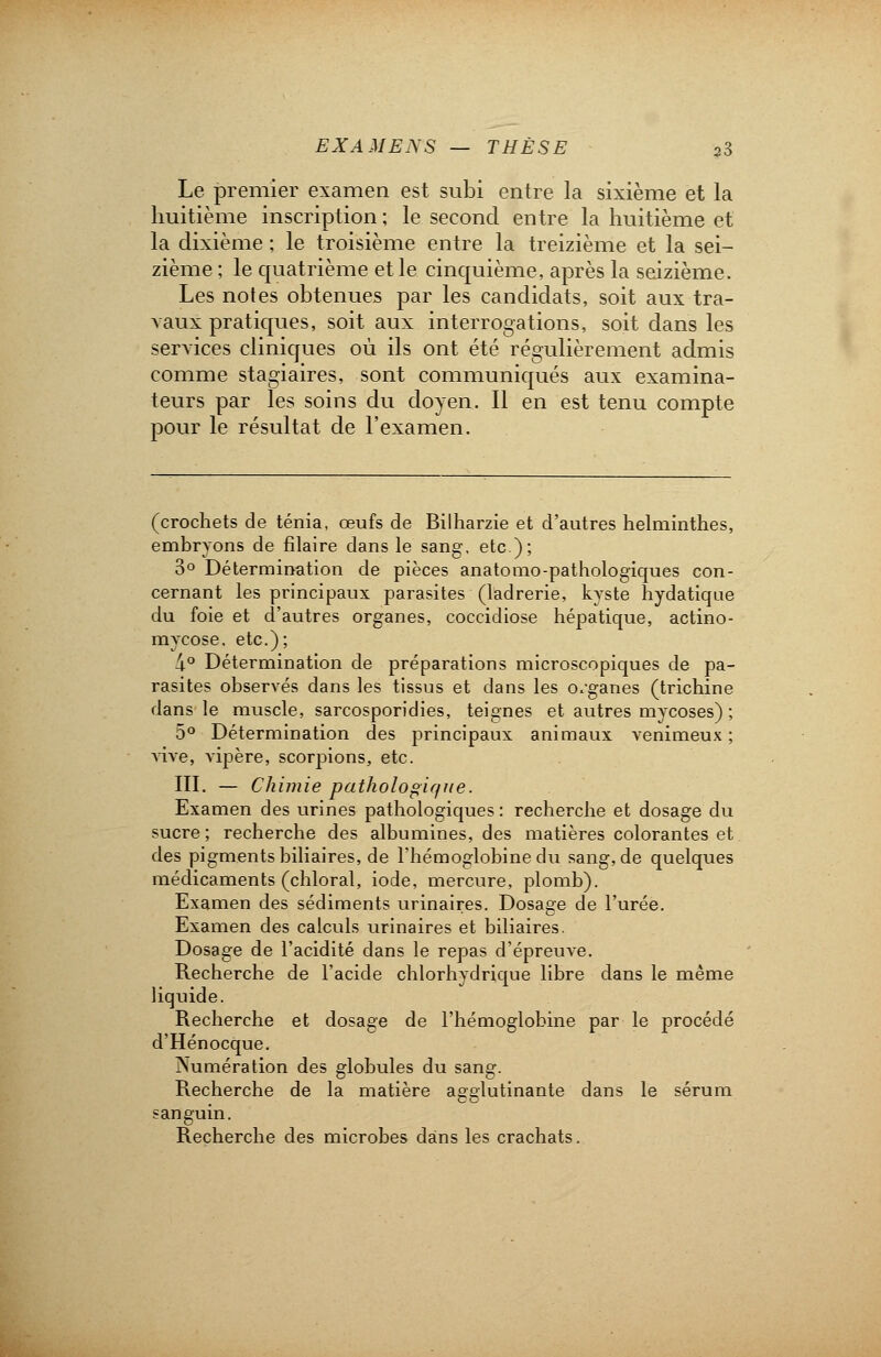 Le premier examen est subi entre la sixième et la huitième inscription ; le second entre la huitième et la dixième ; le troisième entre la treizième et la sei- zième ; le quatrième et le cinquième, après la seizième. Les notes obtenues par les candidats, soit aux tra- vaux pratiques, soit aux interrogations, soit dans les services cliniques où ils ont été régulièrement admis comme stagiaires, sont communiqués aux examina- teurs par les soins du doyen. Il en est tenu compte pour le résultat de l'examen. (crochets de ténia, œufs de Bilharzie et d'autres helminthes, embryons de filaire clans le sang, etc.); 3° Détermination de pièces anatomo-pathologiques con- cernant les principaux parasites (ladrerie, kyste hydatique du foie et d'autres organes, coccidiose hépatique, actino- mycose, etc.); 4° Détermination de préparations microscopiques de pa- rasites observés dans les tissus et dans les organes (trichine dans le muscle, sarcosporidies, teignes et autres mycoses) ; 5° Détermination des principaux animaux venimeux ; vive, vipère, scorpions, etc. III. — Chimie pathologique. Examen des urines pathologiques: recherche et dosage du sucre; recherche des albumines, des matières colorantes et des pigments biliaires, de l'hémoglobine du sang, de quelques médicaments (chloral, iode, mercure, plomb). Examen des sédiments urinaires. Dosage de l'urée. Examen des calculs urinaires et biliaires. Dosage de l'acidité dans le repas d'épreuve. Recherche de l'acide chlorhydrique libre dans le même liquide. Recherche et dosage de l'hémoglobine par le procédé d'Hénocque. Numération des globules du sang. Recherche de la matière agglutinante dans le sérum sanguin. Recherche des microbes dans les crachats.