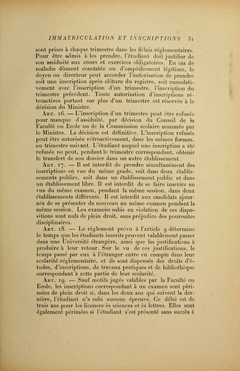 sont prises à chaque trimestre dans les délais réglementaires. Pour être admis à les prendre, l'étudiant doit justifier de son assiduité aux cours et exercices obligatoires. En cas de maladie dûment constatée ou d'empêchement légitime, le doyen ou directeur peut accorder l'autorisation de prendre soit une inscription après clôture du registre, soit cumulati- vement avec l'inscription d'un trimestre, l'inscription du trimestre précédent. Toute autorisation d'inscriptions ré- troactives portant sur plus d'un trimestre est réservée à la décision du Ministre. Art. 16. — L'inscription d'un trimestre peut être refusée pour manque d assiduité, par décision du Conseil de k Faculté ou Ecole ou de la Commission scolaire nommée par le Ministre. La décision est définitive. L'inscription refusée peut être autorisée rétroactivement, dans les mêmes formes, au trimestre suivant. L'étudiant auquel une inscription a été refusée ne peut, pendant le trimestre correspondant, obtenir le transfert de son dossier dans un autre établissement. Art. 17. — Il est interdit de prendre simultanément des inscriptions en vue du même grade, soit dans deux établis- sements publics, soit dans un établissement public et dans un établissement libre. Il est interdit de se faire inscrire en vue du même examen, pendant la même session, dans deux établissements différents. Il est interdit aux candidats ajour- nés de se présenter de nouveau au même examen pendant la même session. Les examens subis en violation de ces dispo- sitions sont nuls de plein droit, sans préjudice des poursuites disciplinaires. Art. 18. — Le règlement prévu à l'article 9 détermine le temps que les étudiants inscrits peuvent valablement passer dans une Université étrangère, ainsi que les justifications à produire à leur retour. Sur le vu de ces justifications, le temps passé par eux à l'étranger entre en compte dans leur scolarité réglementaire, et ils sont dispensés des droits d'é- tudes, d'inscriptions, de travaux pratiques et de bibliothèque correspondant à cette partie de leur scolarité. Art. 19. — Sauf motifs jugés valables par la Faculté ou Eoole, les inscriptions correspondant à un examen sont péri- mées de plein droit si, dans les deux ans qui suivent la der- nière, l'étudiant n'a subi aucune épreuve. Ce délai est de trois ans pour les licences es sciences et es lettres. Elles sont également périmées si l'étudiant s'est présenté sans succès à