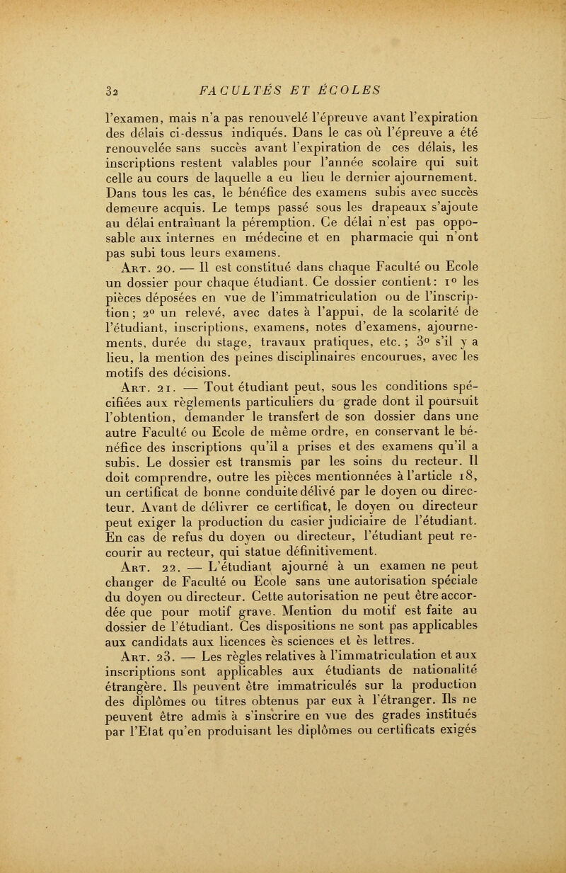 l'examen, mais n'a pas renouvelé l'épreuve avant l'expiration des délais ci-dessus indiqués. Dans le cas où l'épreuve a été renouvelée sans succès avant l'expiration de ces délais, les inscriptions restent valables pour l'année scolaire qui suit celle au cours de laquelle a eu lieu le dernier ajournement. Dans tous les cas, le bénéfice des examens subis avec succès demeure acquis. Le temps passé sous les drapeaux s'ajoute au délai entraînant la péremption. Ce délai n'est pas oppo- sable aux internes en médecine et en pharmacie qui n'ont pas subi tous leurs examens. Art. 20. — 11 est constitué dans chaque Faculté ou Ecole un dossier pour chaque étudiant. Ce dossier contient: i° les pièces déposées en vue de l'immatriculation ou de l'inscrip- tion ; 20 un relevé, avec dates à l'appui, de la scolarité de l'étudiant, inscriptions, examens, notes d'examens, ajourne- ments, durée du stage, travaux pratiques, etc. ; 3° s'il y a lieu, la mention des peines disciplinaires encourues, avec les motifs des décisions. Art. 21. — Tout étudiant peut, sous les conditions spé- cifiées aux règlements particuliers du grade dont il poursuit l'obtention, demander le transfert de son dossier dans une autre Faculté ou Ecole de même ordre, en conservant le bé- néfice des inscriptions qu'il a prises et des examens qu'il a subis. Le dossier est transmis par les soins du recteur. 11 doit comprendre, outre les pièces mentionnées à l'article 18, un certificat de bonne conduite délivé par le doyen ou direc- teur. Avant de délivrer ce certificat, le doyen ou directeur peut exiger la production du casier judiciaire de l'étudiant. En cas de refus du doyen ou directeur, l'étudiant peut re- courir au recteur, qui statue définitivement. Art. 22. — L'étudiant ajourné à un examen ne peut changer de Faculté ou Ecole sans une autorisation spéciale du doyen ou directeur. Cette autorisation ne peut être accor- dée que pour motif grave. Mention du motif est faite au dossier de l'étudiant. Ces dispositions ne sont pas applicables aux candidats aux licences es sciences et es lettres. Art. 23. — Les règles relatives à l'immatriculation et aux inscriptions sont applicables aux étudiants de nationalité étrangère. Ils peuvent être immatriculés sur la production des diplômes ou titres obtenus par eux à l'étranger. Ils ne peuvent être admis à s'inscrire en vue des grades institués par l'Etat qu'en produisant les diplômes ou certificats exigés