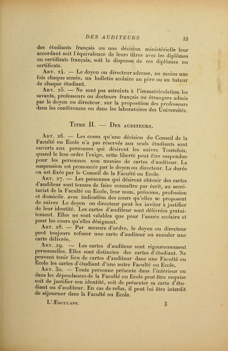 des étudiants français ou une décision ministérielle leur accordant soit l'équivalence de leurs titres avec les diplômes ou certificats français, soit la dispense de ces diplômes ou certificats. Art. ik. — Le doyen ou directeur adresse, au moins une fois chaque année, un bulletin scolaire au père ou au tuteur de chaque étudiant. Art. 25. — Ne sont pas astreints à l'immatriculation les savants, professeurs ou docteurs français ou étrangers admis par le doyen ou directeur, sur la proposition des professeurs dans les conférences ou dans les laboratoires des Universités. Titre II. — Des auditeurs. Art. 26. — Les cours qu'une décision du Conseil de la Faculté ou Ecole n'a pas réservés aux seuls étudiants sont ouverts aux personnes qui désirent les suivre Toutefois, quand le bon ordre l'exige, cette liberté peut ê!re suspendue pour les personnes non munies de cartes d'auditeur. La suspension est prononcée par le doyen ou directeur. La durée en est fixée par le Conseil de la Faculté ou Ecole. Art. 27. — Les personnes qui désirent obtenir des cartes d auditeur sont tenues de faire connaître par écrit, au secré- tariat de la Faculté ou Ecole, leur nom, prénoms, profession et domicile, avec indication des cours qu'elles se proposent de suivre Le doyen ou directeur peut les inviter à justifier de leur identité. Les cartes d'auditeur sont délivrées gratui- tement. Elles ne sont valables que pour l'année scolaire et pour les cours qu'elles désignent. Art. 28. — Par mesure d'ordre, le doven ou directeur peut toujours refuser une carte d'auditeur ou annuler une carte délivrée. Art. 29. — Les cartes d'auditeur sont rigoureusement personnelles. Elles sont distinctes des cartes d'étudiant. Ne peuvent tenir lieu de cartes d'auditeur dans une Faculté ou Ecole les cartes d'étudiant d'une autre Faculté ou Ecole. Art. 3o. — Toute personne présente dans l'intérieur ou dans les dépendances de la Faculté ou Ecole peut être requise soit de justifier son identité, soit de présenter sa carte d'étu- diant ou d'auditeur. En cas de refus, il peut lui être interdit de séjourner dans la Faculté ou Ecole. L'iEsCULAPE. 3