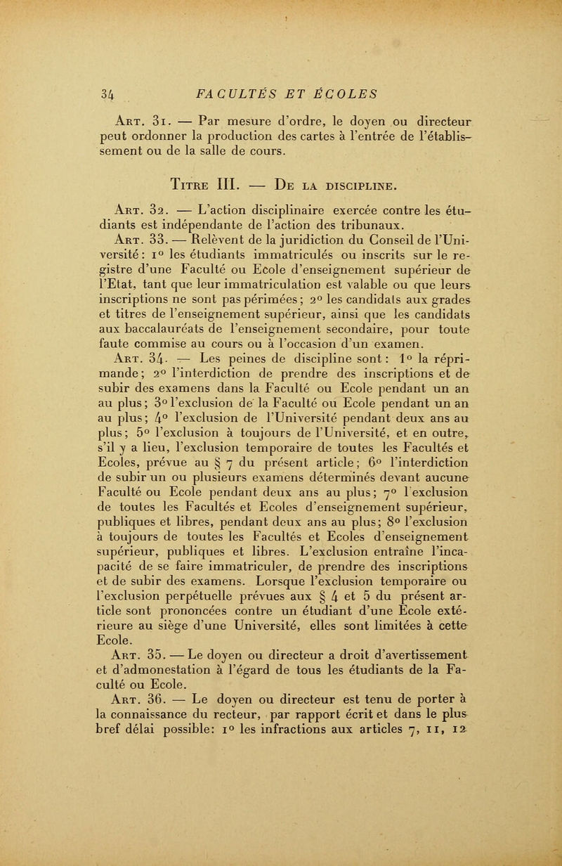 Art. 3i. — Par mesure d'ordre, le doyen ou directeur peut ordonner la production des cartes à l'entrée de l'établis- sement ou de la salle de cours. Titre III. — De la discipline. Art. 32. — L'action disciplinaire exercée contre les étu- diants est indépendante de l'action des tribunaux. Art. 33. — Relèvent de la juridiction du Conseil de l'Uni- versité : i° les étudiants immatriculés ou inscrits sur le re- gistre d'une Faculté ou Ecole d'enseignement supérieur de l'Etat, tant que leur immatriculation est valable ou que leurs inscriptions ne sont pas périmées; 2° les candidats aux grades et titres de l'enseignement supérieur, ainsi que les candidats aux baccalauréats de l'enseignement secondaire, pour toute faute commise au cours ou à l'occasion d'un examen. Art. 34- — Les peines de discipline sont: 1° la répri- mande ; 2° l'interdiction de prendre des inscriptions et de subir des examens dans la Faculté ou Ecole pendant un an au plus ; 3° l'exclusion de la Faculté ou Ecole pendant un an au plus ; 4° l'exclusion de l'Université pendant deux ans au plus; 5° l'exclusion à toujours de l'Université, et en outre, s'il y a lieu, l'exclusion temporaire de toutes les Facultés et Ecoles, prévue au § 7 du présent article; 6° l'interdiction de subir un ou plusieurs examens déterminés devant aucune Faculté ou Ecole pendant deux ans au plus ; 70 lexclusion de toutes les Facultés et Ecoles d'enseignement supérieur, publiques et libres, pendant deux ans au plus; 8° l'exclusion à toujours de toutes les Facultés et Ecoles d'enseignement supérieur, publiques et libres. L'exclusion entraîne l'inca- pacité de se faire immatriculer, de prendre des inscriptions et de subir des examens. Lorsque l'exclusion temporaire ou l'exclusion perpétuelle prévues aux § 4 et 5 du présent ar- ticle sont prononcées contre un étudiant d'une Ecole exté- rieure au siège d'une Université, elles sont limitées à cette Ecole. Art. 35. — Le doyen ou directeur a droit d'avertissement et d'admonestation à l'égard de tous les étudiants de la Fa- culté ou Ecole. Art. 36. — Le doyen ou directeur est tenu de porter à la connaissance du recteur, par rapport écrit et dans le plus bref délai possible: i° les infractions aux articles 7, 11, 12