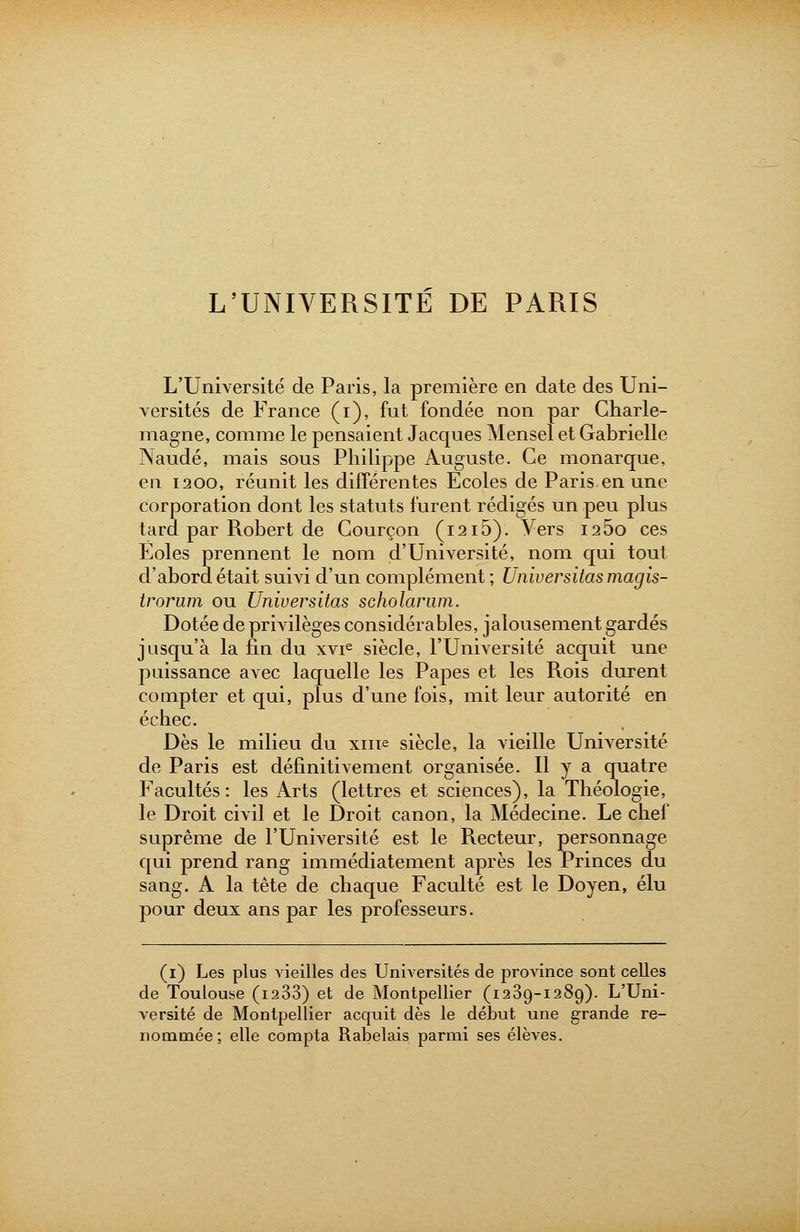 L'UNIVERSITE DE PARIS L'Université de Paris, la première en date des Uni- versités de France (i), fut fondée non par Gharle- magne, comme le pensaient Jacques Mensel et Gabrielle Naudé, mais sous Philippe Auguste. Ce monarque, en 1200, réunit les différentes Ecoles de Paris en une corporation dont les statuts furent rédigés un peu plus tard par Robert de Courçon (1215). Vers i2 5o ces Eoles prennent le nom d'Université, nom qui tout d'abord était suivi d'un complément ; Universitas magis- trorum ou Universitas scholarum. Dotée de privilèges considérables, jalousement gardés jusqu'à la fin du xvie siècle, l'Université acquit une puissance avec laquelle les Papes et les Rois durent compter et qui, plus d'une fois, mit leur autorité en échec. Dès le milieu du xine siècle, la vieille Université de Paris est définitivement organisée. Il y a quatre Facultés: les Arts (lettres et sciences), la Théologie, le Droit civil et le Droit canon, la Médecine. Le chef suprême de l'Université est le Recteur, personnage qui prend rang immédiatement après les Princes du sang. A la tête de chaque Faculté est le Doyen, élu pour deux ans par les professeurs. (1) Les plus vieilles des Universités de province sont celles de Toulouse (i233) et de Montpellier (1289-1289). L'Uni- versité de Montpellier acquit dès le début une grande re- nommée; elle compta Rabelais parmi ses élèves.