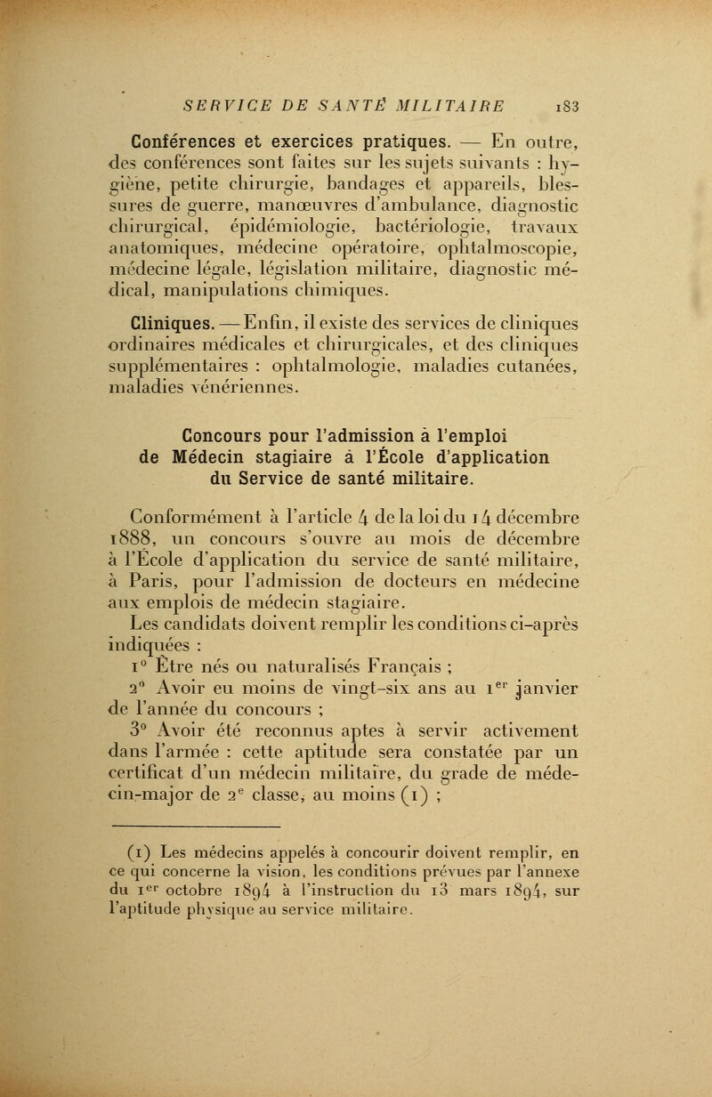 Conférences et exercices pratiques. — En outre, des conférences sont faites sur les sujets suivants : hy- giène, petite chirurgie, bandages et appareils, bles- sures de guerre, manœuvres d'ambulance, diagnostic chirurgical, épidémiologie, bactériologie, travaux anatomiques, médecine opératoire, ophtalmoscopie, médecine légale, législation militaire, diagnostic mé- dical, manipulations chimiques. Cliniques. — Enfin, il existe des services de cliniques ordinaires médicales et chirurgicales, et des cliniques supplémentaires : ophtalmologie, maladies cutanées, maladies vénériennes. Concours pour l'admission à l'emploi de Médecin stagiaire à l'École d'application du Service de santé militaire. Conformément à l'article 4 de la loi du 14 décembre 1888, un concours s'ouvre au mois de décembre à l'Ecole d'application du service de santé militaire, à Paris, pour l'admission de docteurs en médecine aux emplois de médecin stagiaire. Les candidats doivent remplir les conditions ci-après indiquées : i° Etre nés ou naturalisés Français ; 20 Avoir eu moins de vingt-six ans au 1er janvier de l'année du concours ; 3° Avoir été reconnus aptes à servir activement dans l'armée : cette aptitude sera constatée par un certificat d'un médecin militaire, du grade de méde- cin-major de 2e classe, au moins (1) ; (1) Les médecins appelés à concourir doivent remplir, en ce qui concerne la vision, les conditions prévues par l'annexe du Ier octobre 1894 à l'instruction du i3 mars i8q4, sur l'aptitude physique au service militaire.