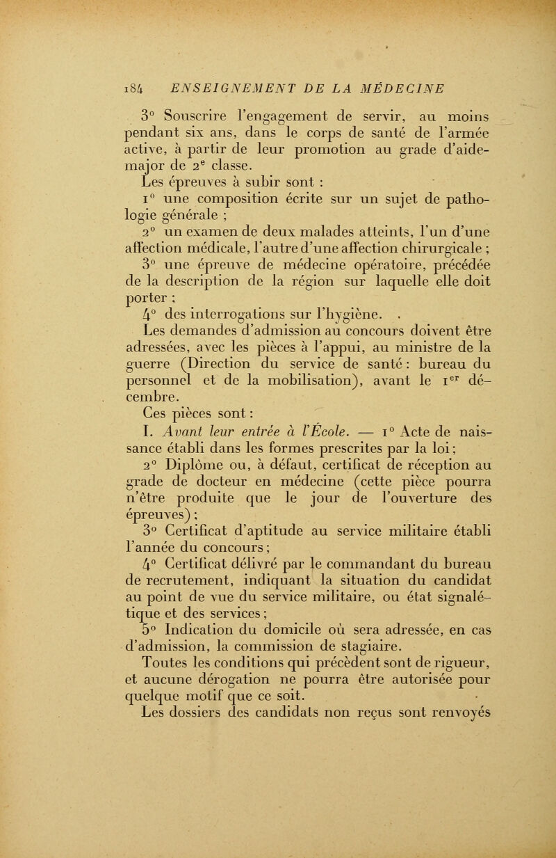 3° Souscrire l'engagement de servir, au moins pendant six ans, dans le corps de santé de l'armée active, à partir de leur promotion au grade d'aide- major de 2e classe. Les épreuves à subir sont : i° une composition écrite sur un sujet de patho- logie générale ; 2° un examen de deux malades atteints, l'un d'une affection médicale, l'autre d'une affection chirurgicale ; 3° une épreuve de médecine opératoire, précédée de la description de la région sur laquelle elle doit porter ; 4° des interrogations sur l'hygiène. . Les demandes d'admission au concours doivent être adressées, avec les pièces à l'appui, au ministre de la guerre (Direction du service de santé : bureau du personnel et de la mobilisation), avant le Ier dé- cembre. Ces pièces sont : I. Avant leur entrée à VÉcole. — i° Acte de nais- sance établi dans les formes prescrites par la loi ; 2° Diplôme ou, à défaut, certificat de réception au grade de docteur en médecine (cette pièce pourra n'être produite que le jour de l'ouverture des épreuves) ; 3° Certificat d'aptitude au service militaire établi l'année du concours ; 4° Certificat délivré par le commandant du bureau de recrutement, indiquant la situation du candidat au point de vue du service militaire, ou état signalé- tique et des services ; 5° Indication du domicile où sera adressée, en cas d'admission, la commission de stagiaire. Toutes les conditions qui précèdent sont de rigueur, et aucune dérogation ne pourra être autorisée pour quelque motif que ce soit. Les dossiers des candidats non reçus sont renvoyés
