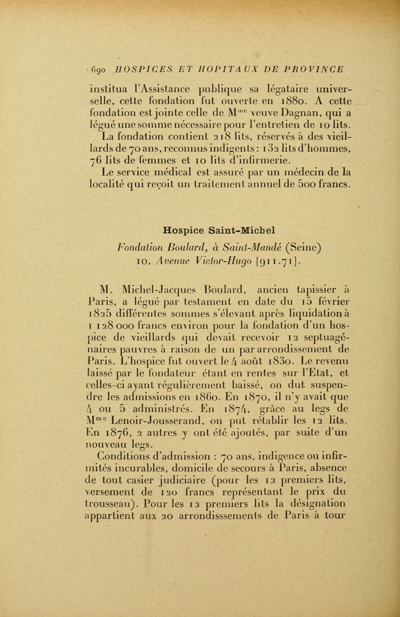 institua l'Assistance publique sa légataire univer- selle, cette fondation fut ouverte en 1880. A cette fondation est jointe celle de M'e veuve Dagnan, qui a légué une somme nécessaire pour l'entretien de 10 lits. La fondation contient 2 18 lits, réservés à des vieil- lards de 70 ans, reconnus indigents : 132 lits d'hommes, 76 lits de femmes et 10 lits d'infirmerie. Le service médical est assuré par un médecin de la localité qui reçoit un traitement annuel de 5oo francs. Hospice Saint-Miebel Fondation Boulard, à Saint-Mandé (Seine) 10, Avenue Victor-Hugo [911.71]. M. Michel-Jacques Boulard, ancien tapissier à Paris, a légué par testament en date du i5 février 1825 différentes sommes s'élevant après liquidation à 1 128000 francs environ pour la fondation d'un hos- pice de vieillards qui devait recevoir 12 septuagé- naires pauvres à raison de un par arrondissement de Paris. L'hospice fut ouvert le l\ août i83o. Le revenu laissé par le fondateur étant en rentes sur l'Etat, et celles-ci ayant régulièrement baissé, on dut suspen- dre les admissions en 1860. En 1870, il n'y avait que k ou 5 administrés. En 187/1, grâce au legs de Mme Lenoir-Jousserand, on put rétablir les 12 lits. En 1876, 2 autres y ont été ajoutés, par suite d'un nouveau legs. Conditions d'admission : 70 ans, indigence ou infir- mités incurables, domicile de secours à Paris, absence de tout casier judiciaire (pour les 12 premiers lits, versement de 120 francs représentant le prix du trousseau). Pour les 12 premiers lits la désignation appartient aux 20 arrondisssements de Paris à tour