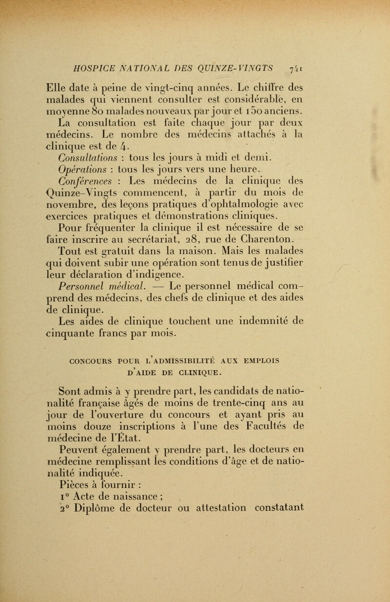 Elle date à peine de vingt-cinq années. Le chiffre des malades qui viennent consulter est considérable, en moyenne 80 malades nouveaux par jour et 15o anciens. La consultation est faite chaque jour par deux médecins. Le nombre des médecins attachés à la clinique est de 4- Consultations : tous les jours à midi et demi. Opérations : tous les jours vers une heure. Conférences : Les médecins de la clinique des Quinze-Vingts commencent, à partir du mois de novembre, des leçons pratiques d'ophtalmologie avec exercices pratiques et démonstrations cliniques. Pour fréquenter la clinique il est nécessaire de se faire inscrire au secrétariat, 28, rue de Charenton. Tout est gratuit dans la maison. Mais les malades qui doivent subir une opération sont tenus de justifier leur déclaration d'indigence. Personnel médical. — Le personnel médical com- prend des médecins, des chefs de clinique et des aides de clinique. Les aides de clinique touchent une indemnité de cinquante francs par mois. CONCOURS POUR L ADMISSIBILITE AUX EMPLOIS d'aide DE CLINIQUE. Sont admis à y prendre part, les candidats de natio- nalité française âgés de moins de trente-cinq ans au jour de l'ouverture du concours et ayant pris au moins douze inscriptions à l'une des Facultés de médecine de l'Etat. Peuvent également y prendre part, les docteurs en médecine remplissant les conditions d'âge et de natio- nalité indiquée. Pièces à fournir : i° Acte de naissance ; 2° Diplôme de docteur ou attestation constatant
