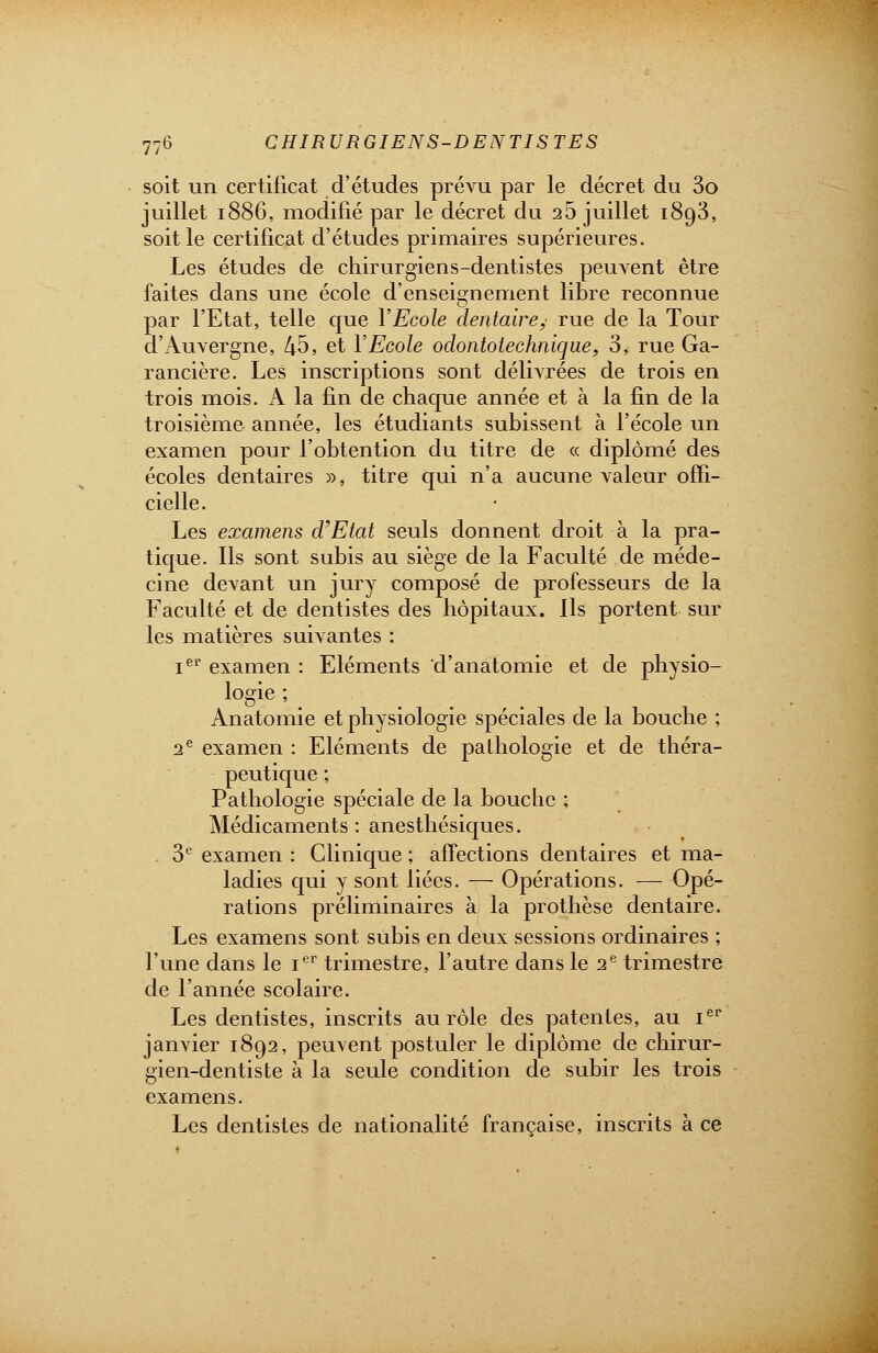 soit un certificat d'études prévu par le décret du 3o juillet 1886, modifié par le décret du 26 juillet 1893, soit le certificat d'études primaires supérieures. Les études de chirurgiens-dentistes peuvent être faites dans une école d'enseignement libre reconnue Sar l'Etat, telle que YEcole dentaire, rue de la Tour 'Auvergne, 45, et YEcole odontotechnique, 3, rue Ga- rancière. Les inscriptions sont délivrées de trois en trois mois. A la fin de chaque année et à la fin de la troisième année, les étudiants subissent à l'école un examen pour l'obtention du titre de « diplômé des écoles dentaires », titre qui n'a aucune valeur offi- cielle. Les examens d'Etat seuls donnent droit à la pra- tique. Ils sont subis au siège de la Faculté de méde- cine devant un jury composé de professeurs de la Faculté et de dentistes des hôpitaux. Ils portent sur les matières suivantes : Ier examen : Eléments d'anatomie et de physio- logie ; Anatomie et physiologie spéciales de la bouche ; 2e examen : Eléments de pathologie et de théra- peutique ; Pathologie spéciale de la bouche ; Médicaments : anesthésiques. 3e examen : Clinique ; affections dentaires et ma- ladies qui y sont liées. — Opérations. — Opé- rations préliminaires à la prothèse dentaire. Les examens sont subis en deux sessions ordinaires ; l'une dans le Ier trimestre, l'autre dans le 2e trimestre de l'année scolaire. Les dentistes, inscrits au rôle des patentes, au Ier janvier 1892, peuvent postuler le diplôme de chirur- gien-dentiste à la seule condition de subir les trois examens. Les dentistes de nationalité française, inscrits à ce