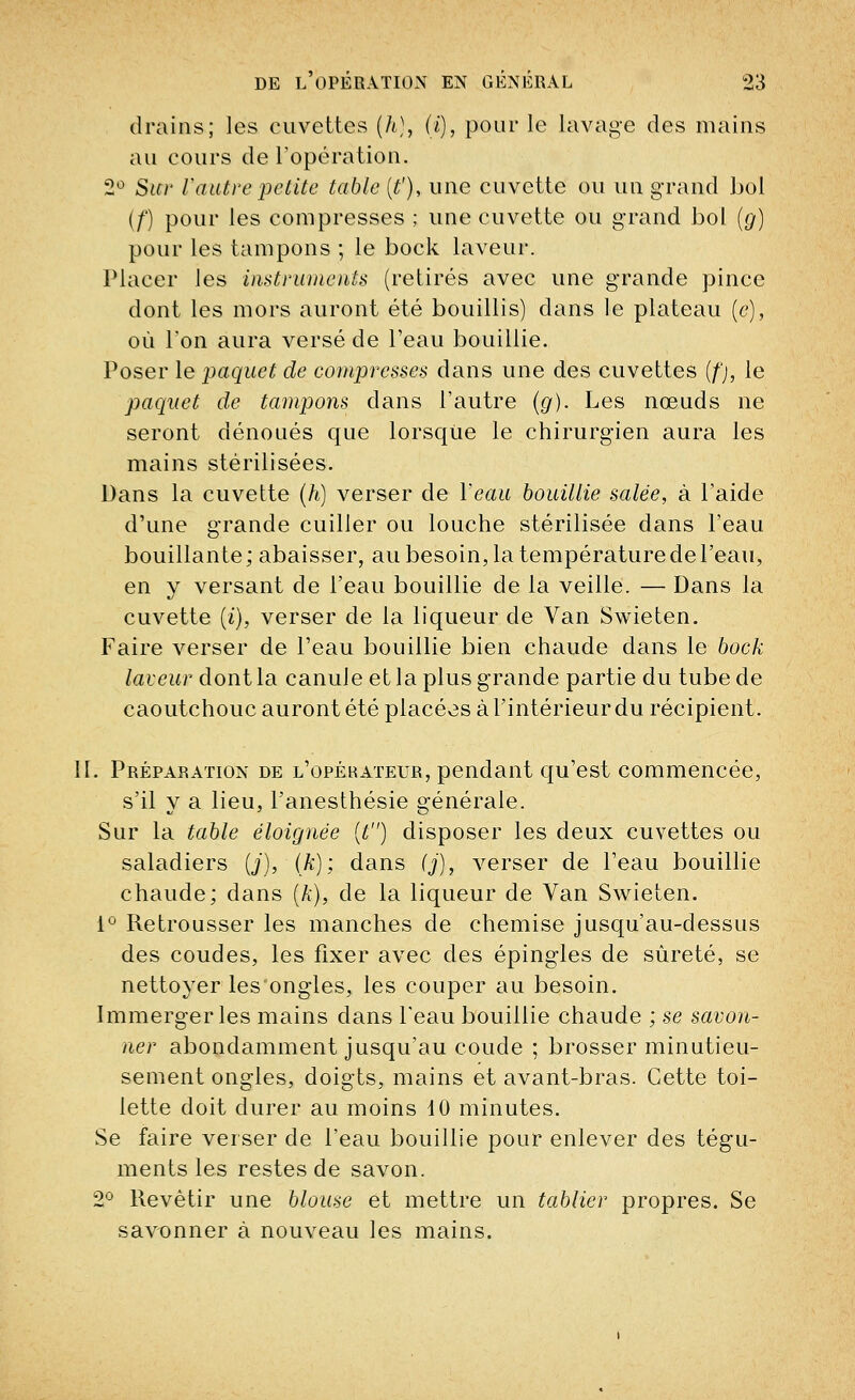 drains; les cuvettes (li), (i), pour le lavage des mains au cours de l'opération. 2° Sur Vautre petite table (t'), une cuvette ou un grand bol (/') pour les compresses ; une cuvette ou grand bol (g) pour les tampons ; le bock laveur. Placer les instruments (retirés avec une grande pince dont les mors auront été bouillis) dans le plateau (c), où l'on aura versé de l'eau bouillie. Poser le paquet de compresses dans une des cuvettes (/';, le paquet de tampons dans l'autre (g). Les nœuds ne seront dénoués que lorsque le chirurgien aura les mains stérilisées. Dans la cuvette (h) verser de Veau bouillie salée, à l'aide d'une grande cuiller ou louche stérilisée dans l'eau bouillante; abaisser, au besoin, la température de l'eau, en y versant de l'eau bouillie de la veille. — Dans la cuvette (t), verser de la liqueur de Van Swieten. Faire verser de l'eau bouillie bien chaude dans le bock laveur dont la canule et la plus grande partie du tube de caoutchouc auront été placées à l'intérieur du récipient. II. Préparation de l'opérateur, pendant qu'est commencée, s'il y a lieu, l'anesthésie générale. Sur la table éloignée (t) disposer les deux cuvettes ou saladiers (j), (k); dans (j), verser de l'eau bouillie chaude; dans (A), de la liqueur de Van Swieten. 1° Retrousser les manches de chemise jusqu'au-dessus des coudes, les fixer avec des épingles de sûreté, se nettoyer les ongles, les couper au besoin. Immerger les mains clans l'eau bouillie chaude ; se savon- ner abondamment jusqu'au coude ; brosser minutieu- sement ongles, doigts, mains et avant-bras. Cette toi- lette doit durer au moins 10 minutes. Se faire verser de l'eau bouillie pour enlever des tégu- ments les restes de savon. 2° Revêtir une blouse et mettre un tablier propres. Se savonner à nouveau les mains.