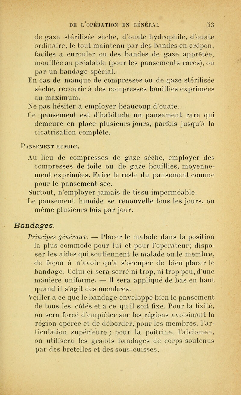 de gaze stérilisée sèche, d'ouate hydrophile, d'ouate ordinaire, le tout maintenu par des bandes en crépon, faciles à enrouler ou des bandes de gaze apprêtée, mouillée au préalable (pour les pansements rares), ou par un bandage spécial. En cas de manque de compresses ou de gaze stérilisée sèche, recourir à des compresses bouillies exprimées au maximum. Ne pas hésiter à employer beaucoup d'ouate. Ce pansement est d'habitude un pansement rare qui demeure en place plusieurs jours, parfois jusqu'à la cicatrisation complète. Pansement humide. Au lieu de compresses de gaze sèche, employer des compresses de toile ou de gaze bouillies, moyenne- ment exprimées. Faire le reste du pansement comme pour le pansement sec. Surtout, n'employer jamais de tissu imperméable. Le pansement humide se renouvelle tous les jours, ou même plusieurs fois par jour. Bandages. Principes généraux. — Placer le malade dans la position la plus commode pour lui et pour l'opérateur; dispo- ser les aides qui soutiennent le malade ou le membre, de façon à n'avoir qu'à s'occuper de bien placer le bandage. Celui-ci sera serré ni trop, ni trop peu, d'une manière uniforme. — Il sera appliqué de bas en haut quand il s'agit des membres. Veiller à ce que le bandage enveloppe bien le pansement de tous les côtés et à ce qu'il soit fixe. Pour la fixité, on sera forcé d'empiéter sur les régions avoisinant la région opérée et de déborder, pour les membres, l'ar- ticulation supérieure ; pour la poitrine, l'abdomen, on utilisera les grands bandages de corps soutenus par des bretelles et des sous-cuisses.