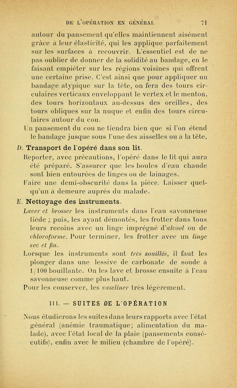 autour du pansement qu'elles maintiennent aisément grâce à leur élasticité, qui les applique parfaitement sur les surfaces à recouvrir. L'essentiel est de ne pas oublier de donner de la solidité au bandage, en le faisant empiéter sur les régions voisines qui offrent une certaine prise. C'est ainsi que pour appliquer un bandage atypique sur la tête, on fera des tours cir- culaires verticaux enveloppant le vertex et le menton, des tours horizontaux au-dessus des oreilles, des tours obliques sur la nuque et enfin des tours circu- laires autour du cou. Un pansement du cou ne tiendra bien que si l'on étend le bandage jusque sous l'une des aisselles ou à la tête. D. Transport de 1 opéré dans son lit. Reporter, avec précautions, l'opéré dans le lit qui aura été préparé. S'assurer que les boules d'eau chaude sont bien entourées de linges ou de lainages. Faire une demi-obscurité dans la pièce. Laisser quel- qu'un à demeure auprès du malade. E. Nettoyage des instruments. Laver et brosser les instruments dans l'eau savonneuse tiède ; puis, les ayant démontés, les frotter clans tous leurs recoins avec un linge imprégné d'alcool ou de chloroforme. Pour terminer, les frotter avec un linge sec et fin. Lorsque les instruments sont très souillés, il faut les plonger dans une lessive de carbonate de soude à 1/100 bouillante. On les lave et brosse ensuite à l'eau savonneuse comme plus haut. Pour les conserver, les vaseliner très légèrement. III. — SUITES DE L'OPÉRATION Nous étudierons les suites dans leurs rapports avec l'état général (anémie traumatique; alimentation du ma- lade), avec l'état local de la plaie (pansements consé- cutifs), enfin avec le milieu (chambre de l'opéré).