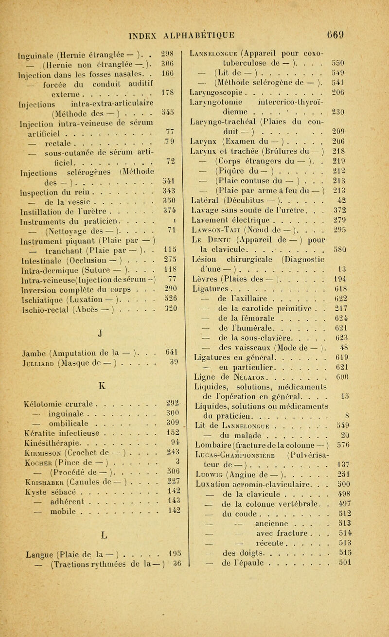 Inguinale (Hernie étranglée— ). . — (Hernie non étranglée—.). Injection dans les fosses nasales. . — forcée du conduit auditif externe Injections intra-extra-articulaire (Méthode des — ).... Injection intra-veineusc de sérum artificiel — rectale — sous-cutanée de sérum arti- ficiel Injections sclérogènes (Méthode des - ) Inspection du rein — de la vessie Instillation de l'urètre Instruments du praticien — (Nettoyage des — ) Instrument piquant (Plaie par — ) — tranchant (Plaie par — ). . Intestinale (Occlusion — ).... Intra-dermique (Suture — ).... Intra-veineuse( Injection de sérum --) Inversion complète du corps . . . Ischiatique (Luxation —) Ischio-reclal (Abcès — ) Jambe (Amputation de la Julliard (Masque de — ) . 298 306 166 178 341 343 350 374 i 71 115 118 77 290 526 320 39 K Kélotomie crurale 292 — inguinale 300 — ombilicale 309 Kératite infectieuse 152 Kinésithérapie 94 Kirmissox (Crochet de — ) ... . 243 Kocheb (Pince de — ) 3 — (Procédé de — ) 506 Krishaber (Canules de — ) . . . . 227 Kyste sébacé 142 — adhérent 143 — mobile 142 Langue (Plaie de la — ) . . . . — (Tractionsrythmées de la- 195 ) 36 Lannelongùe (Appareil pour coxo- tubcrculose de — ). . . . — (Lit de — ) — (Méthode sclérogène de — ). Laryngoscopie Laryngotomie intercrico-thyroï- dienne ........ Lan ngo-trachéal (Plaies du con- duit — ) Larynx (Examen du — ) Larynx et trachée (Brûlures du — ) — (Corps étrangers du— ). . — (Piqûre du—) — (Plaie contuse du — ) . . . — (Plaie par arme à feu du — ) Latéral (Décubilus — ) Lavage sans soude de l'urètre. . . Lavement électrique Lawson-Tait (Nœud de — ). . . . Le Dentc (Appareil de — ) pour la clavicule Lésion chirurgicale (Diagnostic d'une — ) Lèvres (Plaies des — ) : Ligatures — de l'axillaire — de la carotide primitive . . — de la fémorale — de l'humérale — de la sous-clavière — des vaisseaux (Mode de — ). Ligatures en général — en particulier Ligne de Nélaton Liquides, solutions, médicaments de l'opération en général. . . . Liquides, solutions ou médicaments du praticien. Lit de Lannelongùe — du malade Lombaire (fracture de la colonne — ) Lucas-Championnière (Pulvérisa- teur de — ) Ludwig (Angine de — ) Luxation acromio-claviculaire. . . — de la clavicule — de la colonne vertébrale. . — du coude — — ancienne ... — — avec fracture . . . — — récente — des doigts — de l'épaule 550 549 541 206 230 209 2u0 218 219 212 213 213 42 372 279 295 580 13 194 618 622 217 624 621 623 48 619 621 600 15 549 20 576 137 251 500 498 497 512 513 514 513 515 501