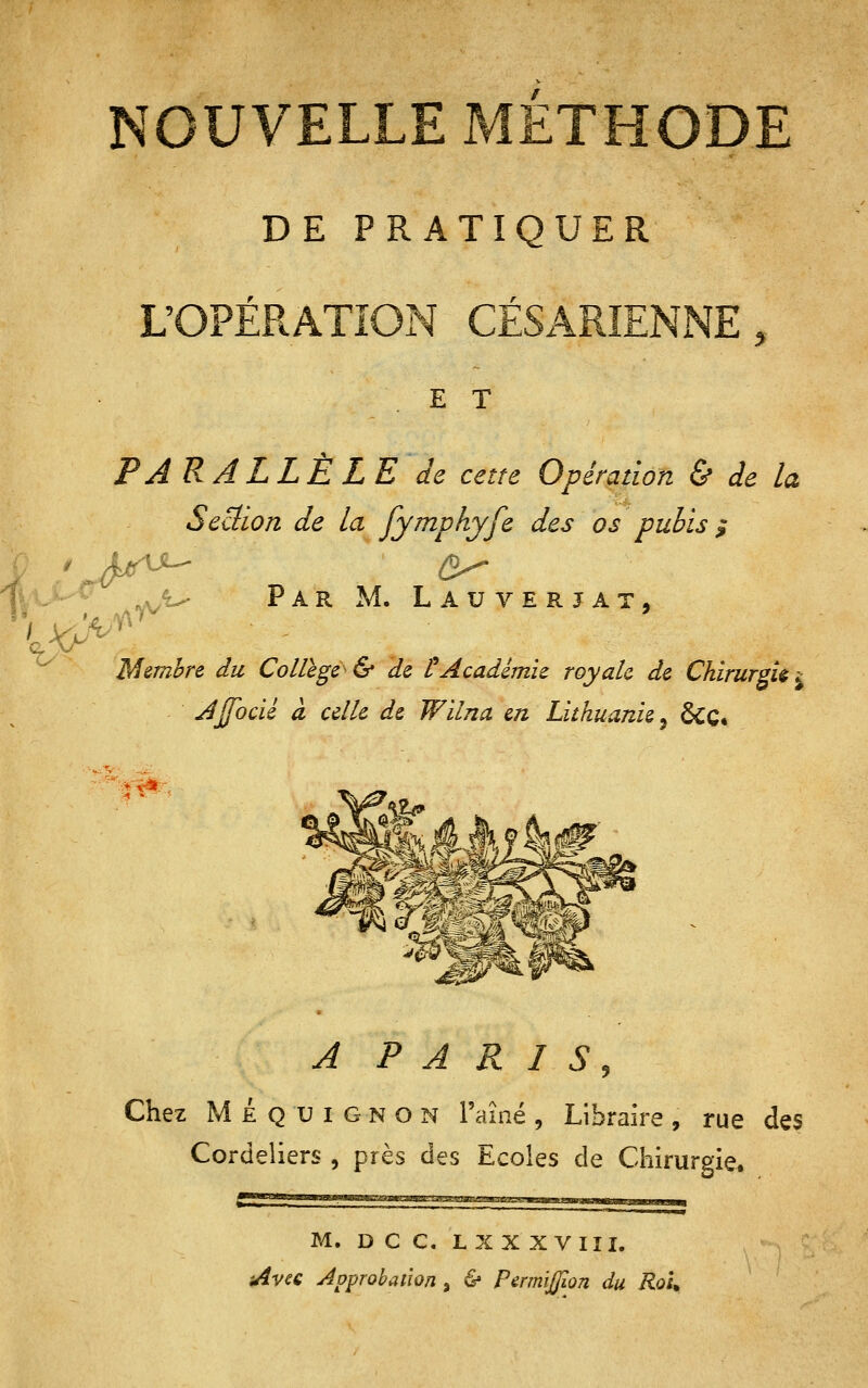 NOUVELLE METHODE DE PRATIQUER ^Ei. n. E E T PARALLÈLE de cette Opération & de la Seciion de la fymphyfe des os pubis ^ ^sk^ Par m. Lauverjat, Membre, du Collège & de t Académie royale de Chirurgie i Jjfocïl CL celle de Wïlna en Lithuanie^ ôcç. *^: A P A R LS, Chez Mequignon l'aîné, Libraire, rue des Cordeliers , près des Ecoles de Chirurgie. M. D C C. LX X XVIII. Avec Approbation, & PermiJJiûn du RoK