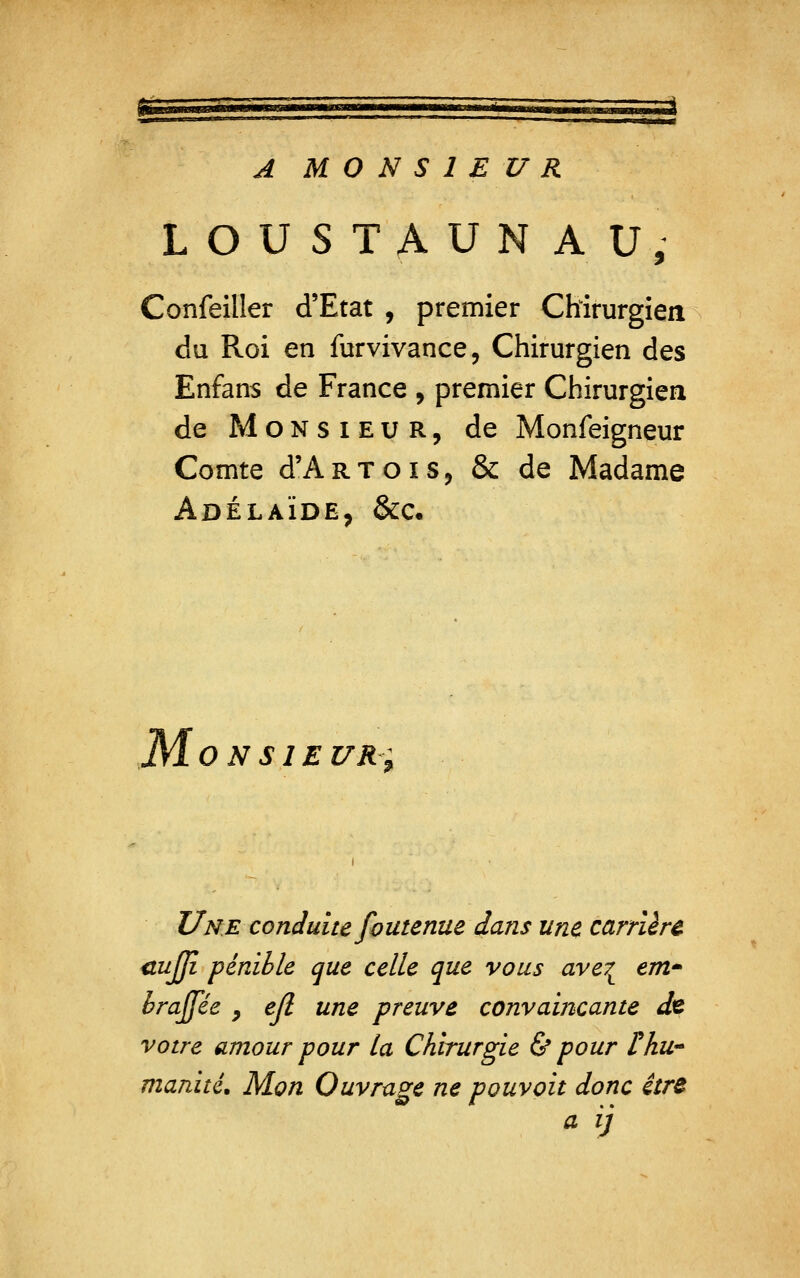 A MONSIEUR LOUSTAUN AU, Confeiller d'Etat , premier Chirurgien du Roi en furvivance, Chirurgien des Enfans de France , premier Chirurgien de Monsieur, de Monfeigneur Comte d'ARTOïS, & de Madame Adélaïde, &c« ONSIE UR; Une conduite foutenue dans une carrière <tujji pénible que celle que vous ave^ em brajfée , ejl une preuve convaincante de votre amour pour la Chirurgie & pour r/iU manité. Mon Ouvrage ne pouvait donc itr& a ij