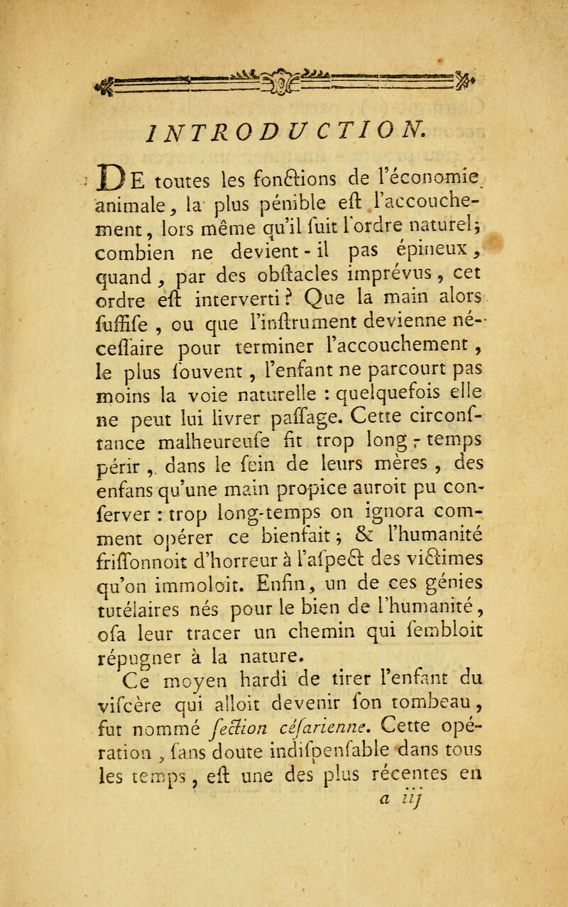 -itj ,1 aiàîjAg^^'^iJ^*-»''^'^^—■■!■■■ ■«■■ ^ INTROD U CTION. __ E toutes les fondions de Téconamie animale ;, la plus pénible eft l'accouche- ment , lors même qu'il fuit Tordre naturel j combien ne devient-il pas épineux^ quand , par des obftacles imprévus , cet ordre eft interverti? Que la main alors fuffife , ou que Finftrument devienne né- ceflkire pour terminer l'accouchement, le plus ibuvent , l'enfant ne parcourt pas moins la voie naturelle : quelquefois elle ne peut lui livrer paffage. Cette circonf- tance malheureufe fit trop long r temps périr ,. dans le fein de leurs mères , des enfans qu'une main propice auroit pu con- ferver : trop long-temps on ignora com- ment oj)érer ce bienfait; & l'humanité friffonnoit d'horreur à rafpeâ: des viSimes qu'on immoloit. Enfin, un de ces génies tutélaires nés pour le bien de l'humanité, ofa leur tracer un chemin qui fembloit répugner à la nature. Ce moyen hardi de tirer l'enfant du vifcère qui aîloit devenir fon tombeau, fut nommé feciion céfarienne. Cette opé- ration , fans doute indifpenfable dans tous les temps, eft une des plus récentes en