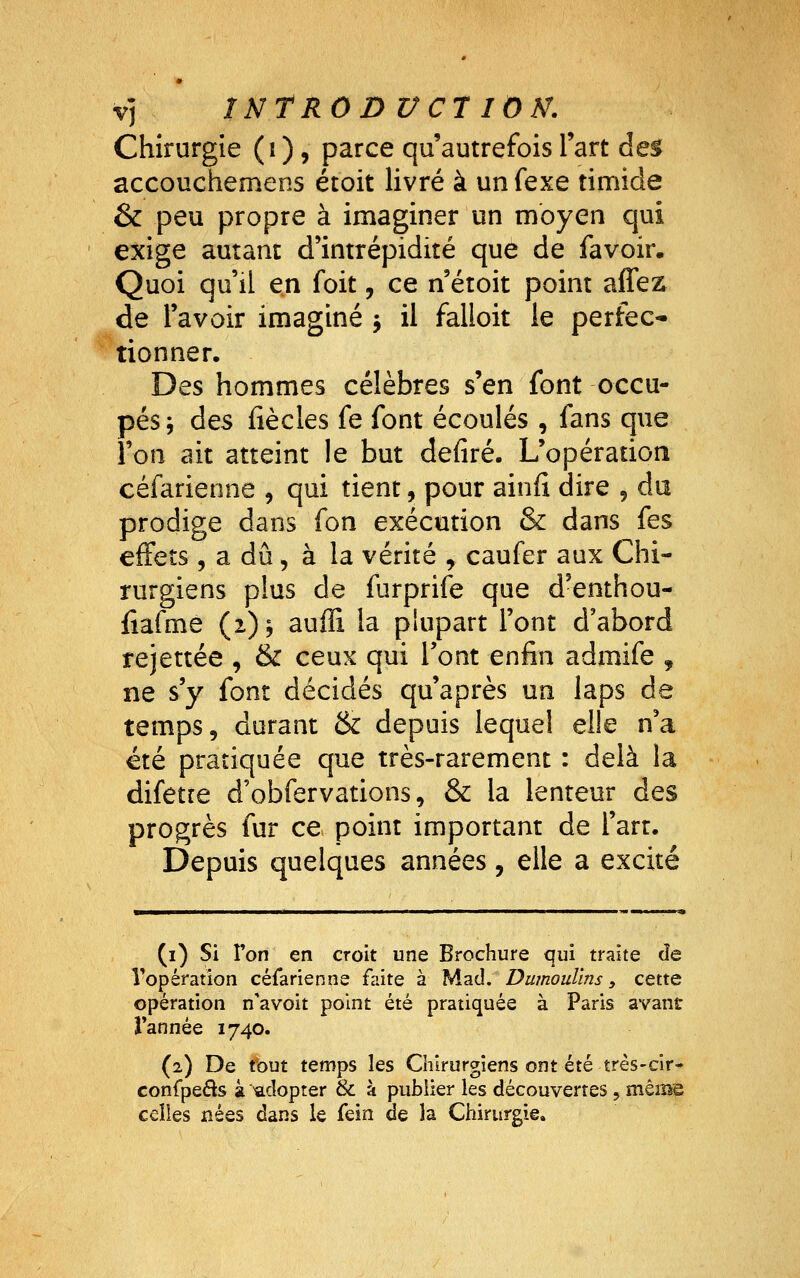 V) 1NTR0DVC7 ION. Chirurgie (i ), parce qu'autrefois l'art des accouchemens étoit livré à un fexe timide & peu propre à imaginer un moyen qui exige autant d'intrépidité que de favoir. Quoi qu'il en foit, ce n étoit point affez de l'avoir imaginé y il falloit le perfec* ' tionner. Des hommes célèbres s'en font occu- pés j des (iècles fe font écoulés , fans que l'on ait atteint le but defiré. L'opération céfarienne , qui tient, pour ainfî dire 5 du prodige dans fon exécution & dans fes effets 5 a dû, à la vérité , caufer aux Chi- rurgiens plus de furprife que d'enthou- fiafme (1); auffi la plupart l'ont d'abord rejettée , & ceux qui l'ont enfin admife , ne s'y font décidés qu'après un laps de temps, durant & depuis lequel elle n'a été pratiquée que très-rarement : delà la difette d'obfervations, & la lenteur des progrès fur ce point important de l'art. Depuis quelques années, elle a excité (i) Si Von en croit une Brochure qui traite de Vopération céfarienne faite à Mad. Dumouïins, cette opération n'avoit point été pratiquée à Paris avant Tannée 1740. (2) De tout temps les Chirurgiens ont été très-cir- confpeâs à 'adopter & à publier les découvertes, mêmie celles nées dans le fein de la Chirurgie.