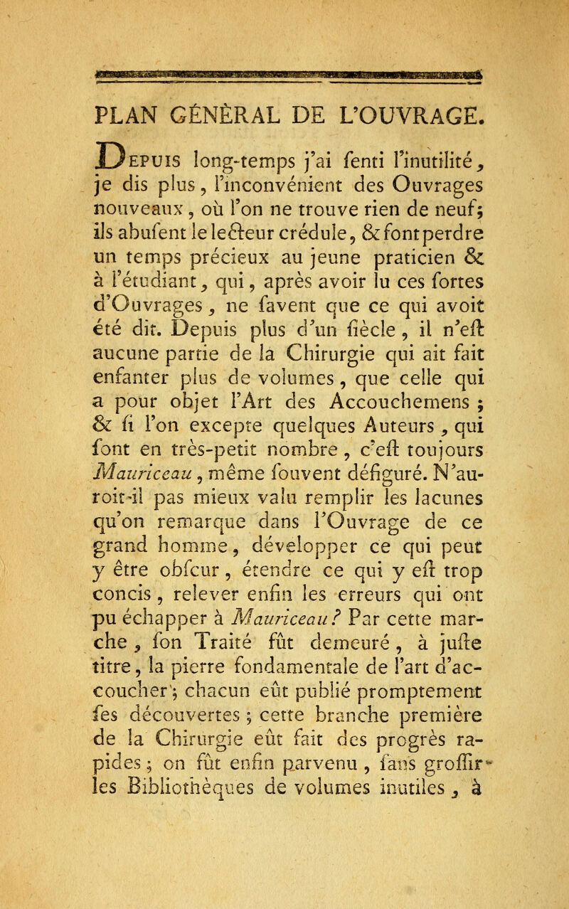 PLAN GÉNÉRAL DE L'OUVRAGE. EPUïS long-temps j'ai fenti rinutilité, je dis plus 5 l'inconvénient des Ouvrages nouveaux, où l'on ne trouve rien de neuf; ils abufent le lefteur crédule, & font perdre un temps précieux au jeune praticien & à l'étudiant^ qui, après avoir lu ces fortes d'Ouvrages ^ ne favent que ce qui avoit été dit. Depuis plus d^un fiècle, il n^eft aucune partie de îa Chirurgie qui ait fait enfanter plus de volumes, que celle qui a pour objet l'Art des Accouchemens ; & (i l'on excepte quelques Auteurs, qui font en très-petit nombre , c'eft toujours Maiiriceau, même fouvent défiguré. N'au- roit'iî pas mieux valu remplir les lacunes qu'on remarque dans l'Ouvrage de ce grand homme, développer ce qui peut y être obfcur, étendre ce qui y eft trop concis 5 relever enfin les erreurs qui ont pu échapper à Mauriceau? Par cette mar- che 5 fon Traité fut demeuré, à juile titre, la pierre fondamentale de l'art d'ac- coucher; chacun eût publié promptement fes découvertes ; cette branche première de la Chirurgie eût fait des progrès ra- pides ; on fût enfin parvenu , fans groffir^ les Bibliothèques de volumes inutiles ^ à