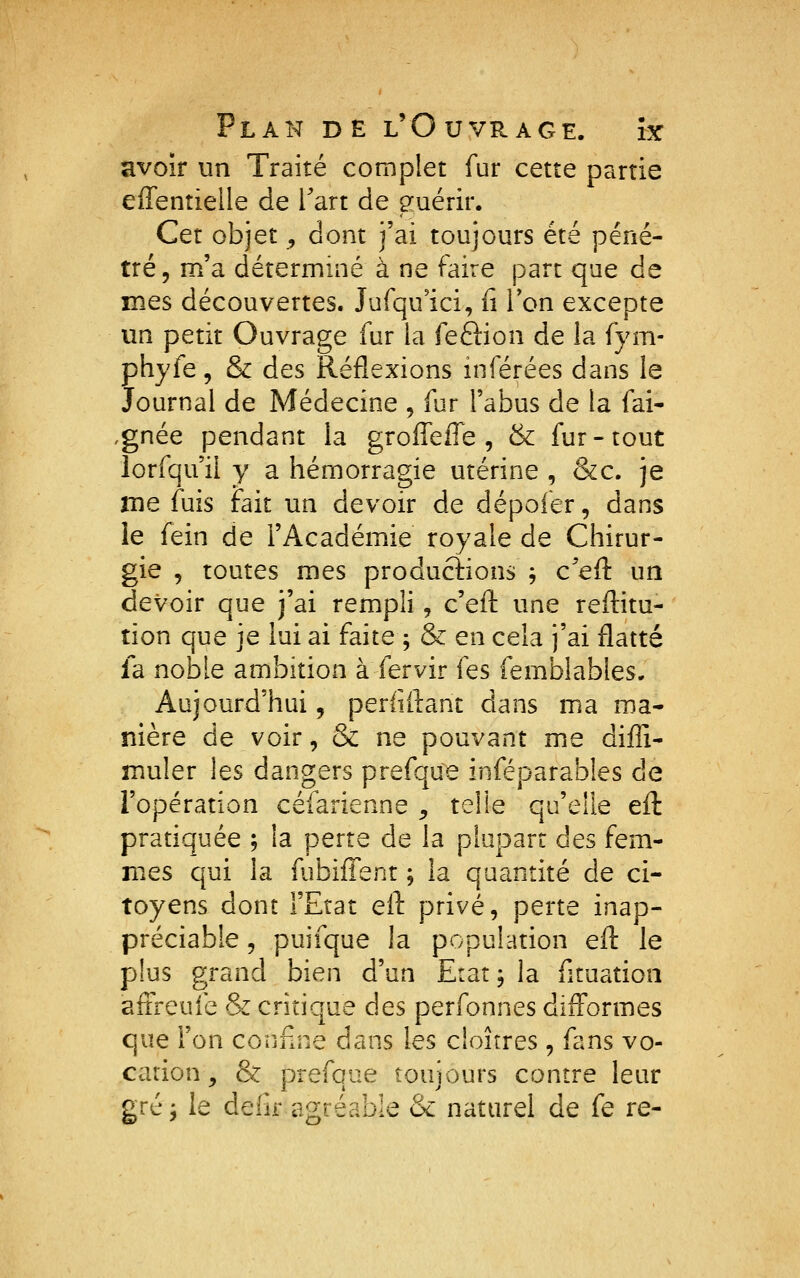 avoir un Traité complet fur cette partie effentielle de Tart de guérir. Cet objet , dont j'ai toujours été péné- tré, m'a déterminé à ne faire part que de mes découvertes. Jufqu'ici, n Ton excepte un petit Ouvrage fur la feftion de la fym- phyfe, & des Réflexions inférées dans le Journal de Médecine , fur l'abus de la fai- ,gnée pendant la groffelTe , & fur-tout lorfqu'ii y a hémorragie utérine , &c. je me fuis fait un devoir de dépofer, dans le fein de l'Académie royale de Chirur- gie , toutes mes productions j c^efl: un devoir que j'ai rempli, c'eft une reffitu- tion que je lui ai faite 5 & en cela j'ai flatté la noble ambition à fervir fes femblables. Aujourd'hui, periiftant dans ma ma- nière de voir, & ne pouvant me diffi- muler les dangers prefque inféparabîes de l'opération céfarienne ;, telle qu'elle efl: pratiquée ; la perte de la plupart des fem- mes qui la fubiffent ; la quantité de ci- toyens dont l'Etat eÛ. privé, perte inap- préciable 5 puifque la population efl: le plus grand bien d'un Etat; la fituation afFreufe & critique des perfonnes difformes que l'on confine dans les cloîtres, fans vo- cation y & prefque toujours contre leur gréj le deiir agréable & naturel de fe re-