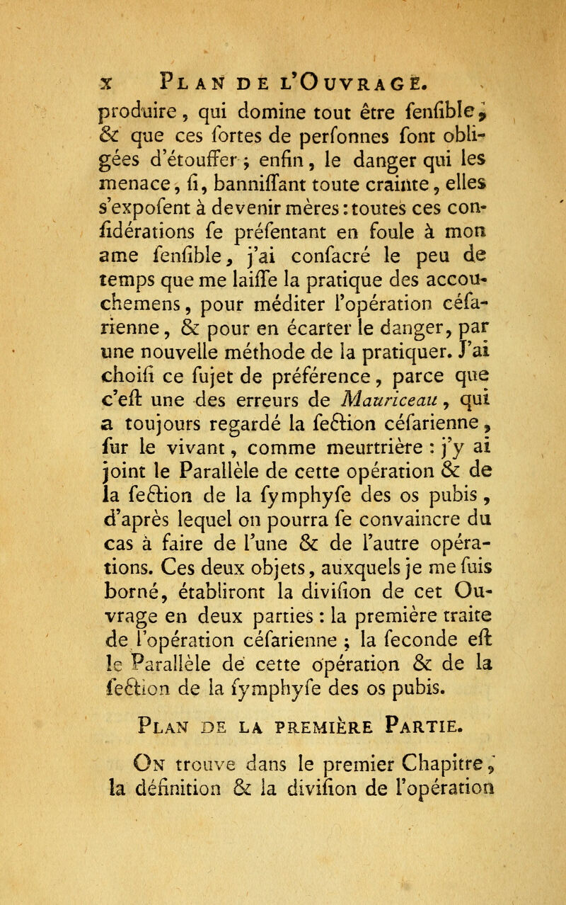 produire 5 qui domine tout être feniîblei & que ces fortes de perfonnes font obli- gées détouffer^ enfin, le danger qui les menace, fi, bannifl'ant toute crainte, elles s'expofent à devenir mères .toutes ces con- fidérations fe préfentant en foule à mon ame fenfible, j'ai confacré le peu de temps que me laiffe la pratique des accou* chemens, pour méditer l'opération céfa- rienne, & pour en écarter le danger, par une nouvelle méthode de la pratiquer. J'ai choifi ce fujet de préférence, parce que c'eft une des erreurs de Mauriceaii, qui a toujours regardé la feftion céfarienne, fur le vivant, comme meurtrière : j'y ai joint le Parallèle de cette opération & de la feftion de la fymphyfe des os pubis, d'après lequel on pourra fe convaincre du cas à faire de Tune & de l'autre opéra- tions. Ces deux objets, auxquels je me fuis borné, établiront la divifion de cet Ou* vrage en deux parties : la première traite de lopération céfarienne ; la féconde eft le Parallèle dé cette opération & de la feftion de la fymphyfe des os pubis. Plan de la première Partie. On trouve dans le premier Chapitre 9 la définition & la divifion de ropération