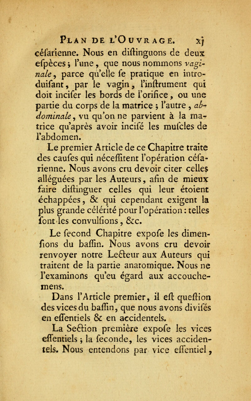 céfarîenne. Nous en diftinguons de deux efpèces ^ Tune, que nous nommons vagi- nale^ parce qu'elle fe pratique en intro- duifant, par le vagin, Tinflrument qui doit incifer les bords de l'orifice, ou une partie du corps de la matrice ; l'autre , ah^ dominale^ vu qu'on ne parvient à la ma- trice qu'après avoir incifé les mufcles de l'abdomen. Le premier Article de ce Chapitre traite des caufes qui néceffitent l'opération céfa- rienne. Nous avons cru devoir citer celle$ alléguées par les Auteurs, afin de mieux faire diftinguer celles qui leur étoient échappées, & qui cependant exigent la plus grande célérité pour l'opération : telles font'les convulfions, &c. Le fécond Chapitre expofe les dimen- fions du baffin. Nous avons cru devoir renvoyer notre Lefteur aux Auteurs qui traitent de la partie anatomique. Nous ne l'examinons qu'eu égard aux accouche- mens. Dans l'Article premier, il eft queftion des vices du baffin, que nous avons divifés en effentiels & en accidentels. La Seftion première expofe les vices effentiels j la féconde, les vices acciden- tels. Nous entendons par vice effentiel.