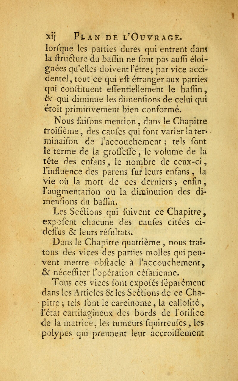 lorlque les parties dures qui entrent dans la ftrufture du baffin ne font pas auffi éloi- gnées qu'elles doivent l'être; par vice acci- dentel^ tout ce qui eft étranger aux parties qui conftiîuent efTentieîlement le baffin, & qui diminue les dirnenfions de celui qui etoit primitivement bien conrorme. Nous faifons mention ^ dans le Chapitre troifième, des caufes qui font varier la ter- ■ minaifon de l'accouchement ; tels font le terme de la groffefTe, le volume de la tête des enfans^^ le nombre de ceux-ci, l'influence des parens fur leurs enfans, la vie où la mort de ces derniers ; enfin ^ l'augmentation ou la diminution des di- menfions du baffin. Les Seftions qui fuivent ce Chapitre, expofent chacune des caufes citées ci- deffus & leurs réfultats. Dans le Chapitre quatrième, nous trai- tons des vices des parties molles qui peu- vent mettre obitacie à l'accouchement, & néceffiter l'opération céfarienne. Tous ces vices font expofés féparément dans les x4rticles & les Seftions de ce Cha- pitre ; tels font le carcinome, la cal'iofité, l'état cartilagineux des bords de forifice de la matrice, les tumeurs fquirreufes, les polypes qui prennent leur accroiffement