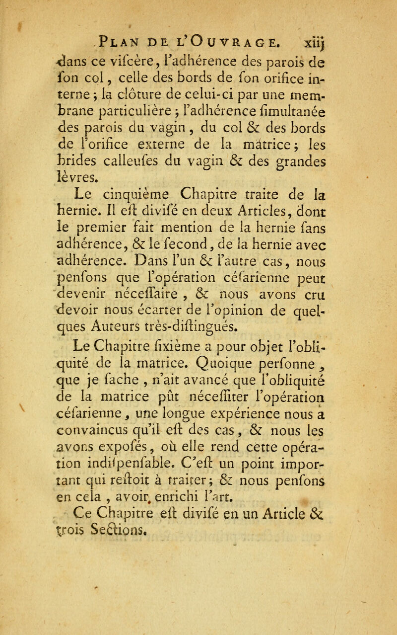 -dans ce viicère, Tadhérence des parois de fon col, celle des bords de foa orifice in- terne ; la clôture de celui-ci par une mem- brane particulière -, l'adhérence fimultanée des parois du vagin, du col & des bords de l'orifice externe de la matrice ; les brides calleufes du vagin & des grandes lèvres. Le cinquième Chapitre traite de la hernie. Il efi: divifé en deux Articles^ dont le premier fait mention de la hernie fans adhérence, & le fécond, de la hernie avec adhérence. Dans l'un & l'autre cas, nous penfons que l'opération césarienne peut devenir néceffaire , & nous avons cru devoir nous écarter de l'opinion de quel- ques Auteurs très-diftingués. Le Chapitre fixième a pour objet l'obli- quité de la matrice. Quoique perfonne ^ que je fâche , n'ait avancé que l'obliquité de la matrice pût néceffiter l'opération céfarienne, une longue expérience nous a convaincus qu'il eft des cas, & nous les avons expofés, oii elle rend cette opéra- tion indiipenfable. C^eft un point impor- tant qui reiloit à traiter; & nous penfons en cela , avoir, enrichi Tart. Ce Chapitre eft divifé en un Article & trois Serions.