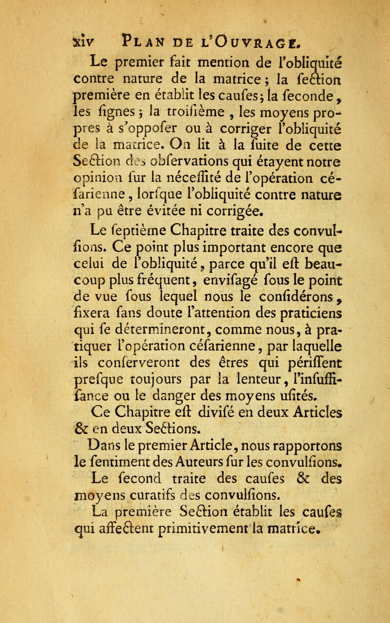 Le premier fait mention de roblîquîté contre nature de la matrice; la fettion première en établit les caufes; la féconde , les fignes -, la troifième , les moyens pro- pres à s^'oppofer ou à corriger l'obliquité de la matrice. On lit à la fuite de cette Seâion de^ obfervations qui étayent notre opinion fur la néceffité de l'opération cé- farienne, lorfque l'obliquité contre nature n'a pu être évitée ni corrigée. Le feptième Chapitre traite des convul- fions. Ce point plus important encore que celui de l'obliquité ^ parce qu'il eft beau- coup plus fréquent, envifagé fous le point de vue fous lequel nous le confidérons ^ fixera fans doute l'attention des praticiens qui fe détermineront, comme nous, à pra- tiquer l'opération céfarienne, par laquelle ils conferveront des êtres qui périffent prefque toujours par la lenteur, rinfufii* fance ou le danger des moyens ufités. Ce Chapitre eft divifé en deux Articles & en deux Sections. Dans le premier Article, nous rapportons le fentiment des Auteurs fur les convulfîons. Le fécond traite des caufes & des moyens curatifs des convulfions. La première Seâion établit les caufes cjui affeftent primitivement la matrice.