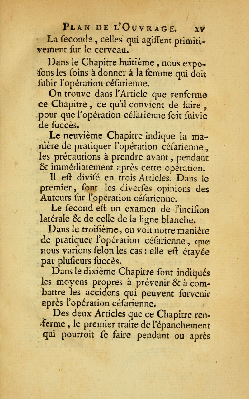 La féconde, celles qui agiffent primiti- vement fur le cerveau. Dans le Chapitre huitième , nous expo- fons les foins à donner à la femme qui doit fubir l'opération céfarienne. On trouve dans l'Article que renferme ce Chapitre, ce qu'il convient de faire , pour que l'opération céfarienne foit fuivie de fuccès. Le neuvième Chapitre indique la ma- nière de pratiquer l'opération céfarienne, les précautions à prendre avant ^ pendant & immédiatement après cette opération. Il eft divifé en trois Articles. Dans le premier, font les diverfes opinions des Auteurs fur l'opération céfarienne. Le fécond eft un examen de l'incifion latérale & de celle de la ligne blanche. Dans le troifième, on voit notre manière de pratiquer l'opération céfarienne, que nous varions félon les cas : elle eft étayée par plufieurs fuccès. Dans le dixième Chapitre font indiqués ks moyens propres à prévenir & à com- battre les accidens qui peuvent furvenir après l'opération céfarienne. Des deux Articles que ce Chapitre ren- 'iFerme, le premier traite de Tépanchement qui pourroit fe faire pendant ou après