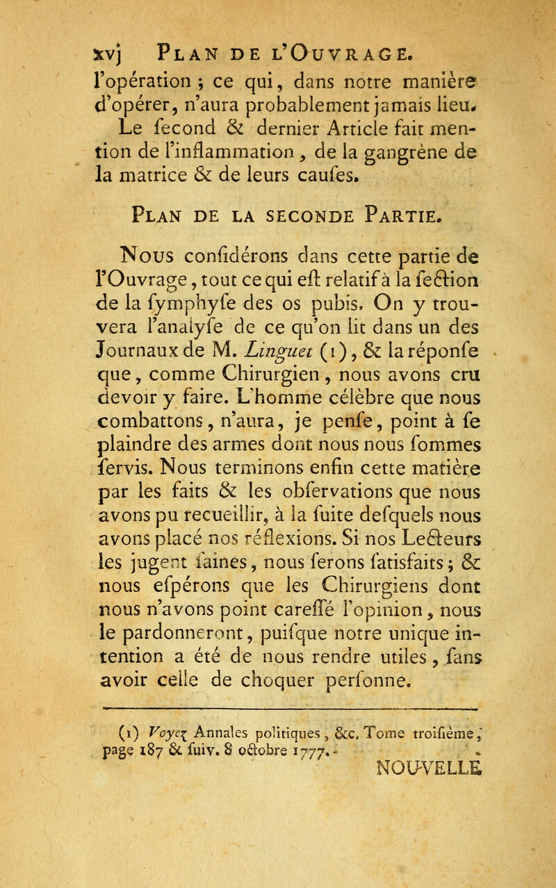 l'opération; ce qui, dans notre manière d'opérer, n'aura probablement jamais lieu* Le fécond & dernier Article fait men- tion de l'inflammation, de la gangrène de la matrice & de leurs caufes. Plan de la seconde Partie. Nous confidérons dans cette partie de l'Ouvrage, tout ce qui eft relatif à la feftion de la fymphyfe des os pubis. On y trou- vera l'anàiyfe de ce qu'on lit dans un des Journaux de M. Linguet (0? & laréponfe que, comme Chirurgien , nous avons cru devoir y faire. Uhomme célèbre que nous combattons, n'aura, je penfe, point à fe plaindre des armes dont nous nous fommes fervis. Nous terminons enfin cette matière par les faits & les obfervations que nous avons pu recueillir^ à la fuite defquels nous avons placé nos réflexions. Si nos Lefteurs les jugent faines, nous ferons fatisfaits; & nous efpérons que les Chirurgiens dont nous n'avons point careffé Fopinion ^ nous le pardonneront, puifque notre unique in- tention a été de nous rendre utiles, fans avoir celle de choquer perfonne. (i) Voye:^ Annales politiques, &c. Tome troifième, page 187 6c fuiv. S octobre i^jy*- NOUVELLE