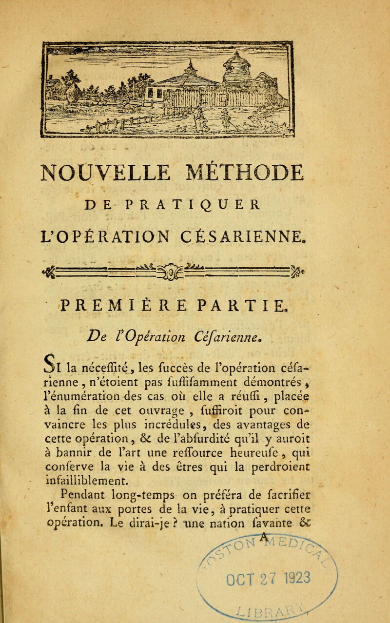 DE PRATIQUER L'OPÉRATION CÉSARIENNE. ^ïkki,; •:2À^ %^ PREMIÈRE PARTIE iltt» De l Opération Céfarie?ine, ol la néceffité, les fuccès de ropération céfa- rienne , n'étoient pas fufEramment démontrés ^ rénumération des cas où elle a réuiîi, placée à la fin de cet ouvrage , fufîiroit pour con-^ vaincre les plus incrédules, des avantages de cette opération 5 & de l'ablurdité qu'il y auroit à bannir de l'art une reffource heureufe , qui conferve la vie à des êtres qui la perdroient infailliblement. Pendant long-temps on préféra de facrifîer 1 enfant aux portes de la vie, à pratiquer cette opération. Le dirai-je ? \me nation favante ÔC OCT27 1923