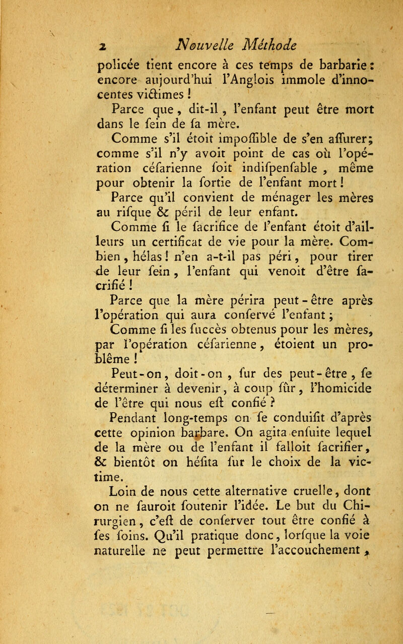 policée tient encore à ces temps de barbarie: encore aujourd'hui l'Anglois immole d'inno- centes vidimes ! Parce que , dit-il, l'enfant peut être mort dans le fein de fa mère. Comme s'il étoit impofîible de s'en affurer; comme s'il n'y avoir point de cas oii Topé- ration céfarienne foit indifpenfable , même pour obtenir la fortie de l'enfant mort ! Parce qu'il convient de ménager les mères au rifque & péril de leur enfant. Comme ii le facrifice de l'enfant étoit d'ail- leurs un certificat de vie pour la mère. Com- bien , hélas ! ïien a-t-il pas péri, pour tirer ^e leur fein , l'enfant qui venoit d'être fa- crifié ! Parce que la mère périra peut - être après l'opération qui aura confervé l'enfant ; Comme ii les fuccès obtenus pour les mères, par l'opération céfarienne, étoient un pro- blême ! Peut-on, doit-on , fur des peut-être, fe déterminer à devenir, à coup fur, l'homicide de l'être qui nous eft confié ? Pendant long-temps on fe conduifit d'après cette opinion bai;:bare. On agita enfuite lequel de la mère ou de l'enfant il falloit facrifier, & bientôt on héfita fur le choix de la vic- time. Loin de nous cette alternative cruelle, dont on ne fauroit foutenir l'idée. Le but du Chi- rurgien » c'efl de conferver tout être confié à fes foins. Qu'il pratique donc, îorfque la voie naturelle ne peut permettre l'accouchement ^