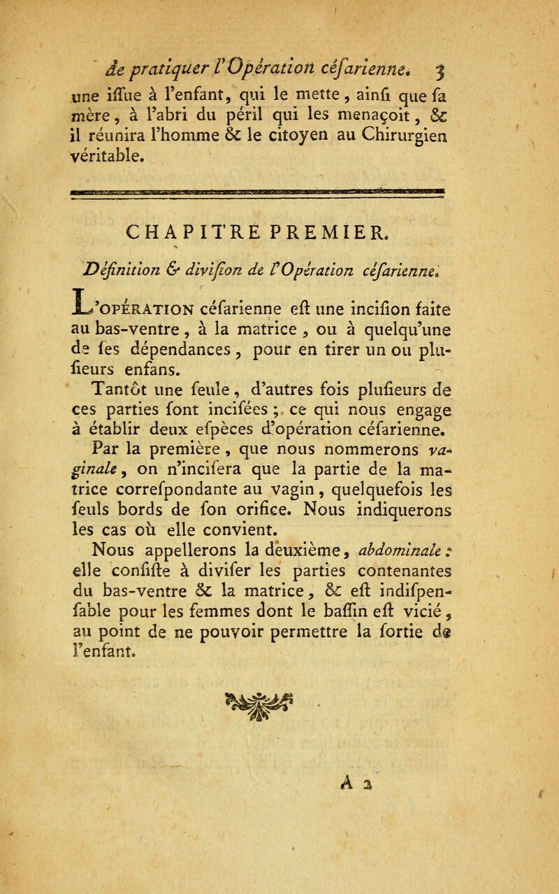 une iffiie à l'enfant, qui le mette, ainfî que fa mère, à l'abri du péril qui les menaçoit, &c il réunira l'homme 6c le citoyen au Chirurgien véritable. ^^mtM,^.^ -■■.I. IMI»I.1LII1»*W CHAPITRE PREMIER. Difinition & dïvïfion de VOpiration cêfarlennec 1^'OPERATION céfarienne eft une incifion faite au bas-ventre, à la matrice , ou à quelqu'une de les dépendances , pour en tirer un ou plu- iieurs enfans. Tantôt une feule, d'autres fois plufieurs de ces parties font incifées ;. ce qui nous engage à établir deux efpèces d'opération céfarienne. Par la première , que nous nommerons va-^ ginale ^ on n'incifera que la partie de la ma- trice correfpondante au vagin, quelquefois les feuls bords de fon orifice. Nous indiquerons les cas où elle convient. Nous appellerons la deuxième, abdominale : elle conlifte à divifer les parties contenantes du bas-ventre 5c la matrice, & eft indifpen- fable pour les femmes dont le bafîin efl: vicié, au point de ne pouvoir permettre la fortie ds l'enfant. A a