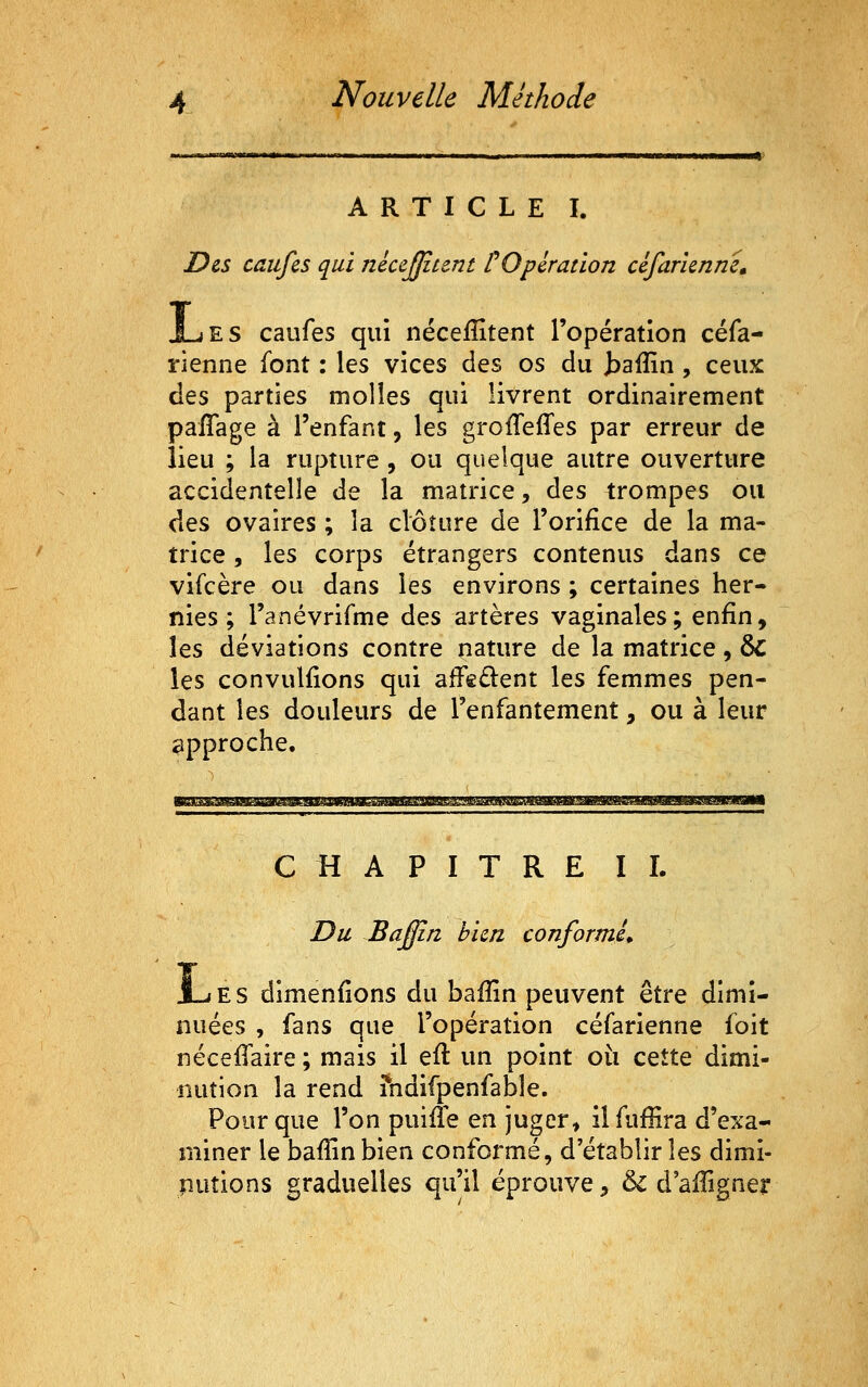 ARTICLE I. Des caufes qui nécejjiunt POpération céfaricnne» jLes caufes qui néceffitent l'opération céfa- rienne font : les vices des os du taiîin , ceux des parties molles qui livrent ordinairement paffage à l'enfant, les grofTeffes par erreur de lieu ; la rupture , ou quelque autre ouverture accidentelle de la matrice, des trompes ou des ovaires ; la clôture de l'orifice de la ma- trice 5 les corps étrangers contenus dans ce vifcère ou dans les environs ; certaines her- nies ; l'anévrifme des artères vaginales; enfin, les déviations contre nature de la matrice, ÔC les convuliions qui afïedent les femmes pen- dant les douleurs de l'enfantement, ou à leur approche. CHAPITRE IL Du Baffin bien conformé* J_jES dimenfions du bafîin peuvent être dimi- nuées , fans que l'opération céfarienne foit néceffaire; mais il efl un point où cette dimi- nution la rend ?ndifpenfable. Pour que l'on puifTe en juger> ilfufHra d'exa- miner le bafîin bien conformé, d'établir les dimi- nutions graduelles qu'il éprouve, & d'aiîigner